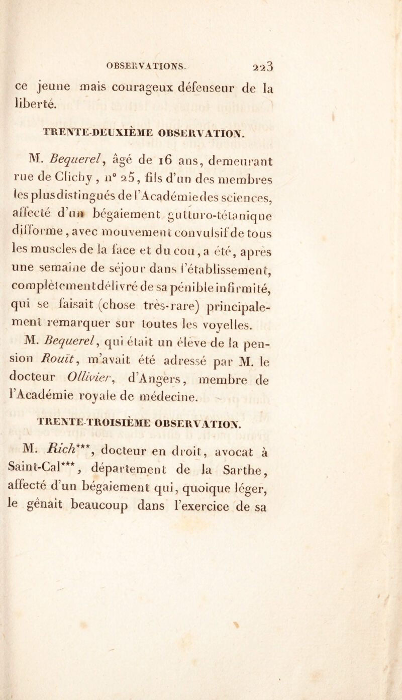 ce jeune mais courageux défenseur de la liberté. TRENTE DEUXIÈME OBSERVATION. M. Beqaereï, âgé de 16 ans, demeurant rue de Clichy , n° fils d’un des membres les plusdistingués de l’Académiedes sciences, affecté d’un bégaiement gutturo-tétanique diiforme, avec mouvement convulsif de tous les muscles de la lace et du cou, a été, après une semaine de séjour dans l’établissement, complètementdélivré de sa pénibleinfirmité, qui se faisait (chose très-rare) principale- ment remarquer sur toutes les voyelles. M. Bequerel, qui était un éleve de la pen- sion Rouît, m’avait été adressé par M. le docteur Ollcvier, d’Angers, membre de l’Académie royale de médecine. TR ENTE TROISIÈME OBSERVATION. M. Rich***, docteur en droit, avocat à Saint-Cal***, département de la Sarthe, affecté d’un bégaiement qui, quoique léger, le gênait beaucoup dans l’exercice de sa