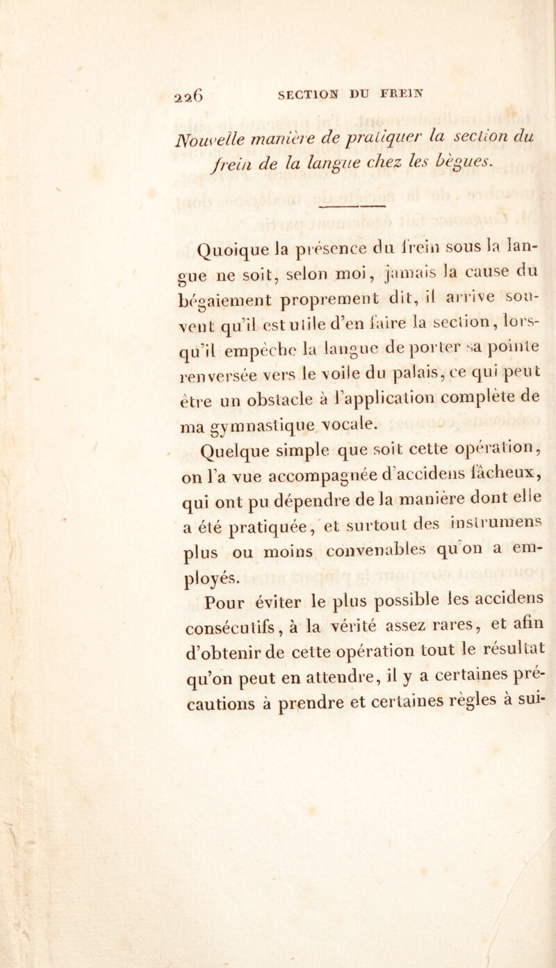 SECTION DU FREIN 226 Nouvelle maniéré de pratiquer la section du frein de la langue chez les bègues. Quoique la présence du J rein sous la lan- gue ne soit, selon moi, jamais la cause du bégaiement proprement dit, il arrive sou- vent qu i! est ulile d en laire la seclion, loi s- qu’il empêche la langue de porter sa pointe renversée vers le voile du palais, ce qui peut être un obstacle à l’application complète de ma gvmnastique vocale. Quelque simple que soit cette opération, on Ta vue accompagnée d accidens iâcheux, qui ont pu dépendre de la manière dont elle a été pratiquée, et surtout des inslrumens plus ou moins convenables qu on a em- ployés. Pour éviter le plus possible les acciclens consécutifs, à la vérité assez rares, et afin d’obtenir de cette opération tout le résultat qu’on peut en attendre, il y a certaines pré- cautions à prendre et certaines règles à sui-