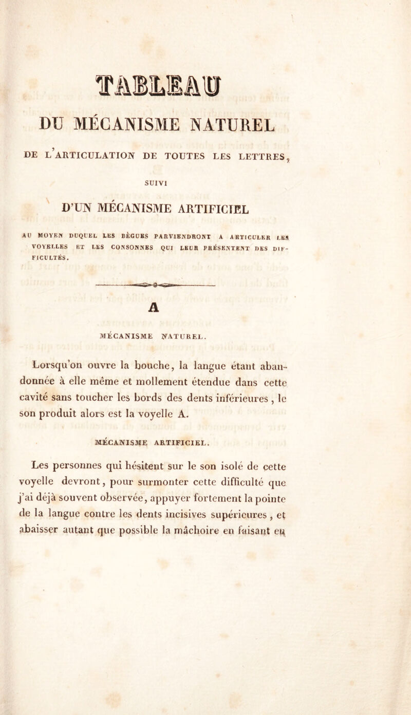 \ hm Dü MÉCANISME NATUREL DE L’ARTICULATION DE TOUTES LES LETTRES, SUIVI D’UN MÉCANISME ARTIFICIEL AU MOYEN DUQUEL LES BÈGUBS PARVIENDRONT A ARTICULER LES VOYELLES ET LES CONSONNES QUI LEUR PRÉSENTENT DES DIF- FICULTÉS. A MÉCANISME NATUREL. Lorsqu’on ouvre la bouche, la langue étant aban- donnée à elle même et mollement étendue dans cette cavité sans toucher les bords des dents inférieures , le son produit alors est la voyelle A. MÉCANISME ARTIFICIEL. Les personnes qui hésitent sur le son isolé de cette voyelle devront, pour surmonter cette difficulté que j’ai déjà souvent observée, appuyer fortement la pointe de la langue contre les dents incisives supérieures, et abaisser autant que possible la mâchoire en faisant eu