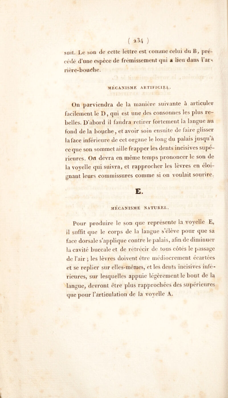 suit. Le son de cette lettre est comme celui du B, pré- cédé d’une espèce de frémissement qui a lieu dans Tarn rière-bouôhe. MÉCANISME ARTIFICIEL- On parviendra de la manière suivante à articuler facilement le D, qui est une des consonnes les plus re- belles. D’abord il faudra retirer fortement la langue au fond de la bouche, et avoir soin ensuite de faire glisser la face inférieure de cet organe le long du palais jusqu à ce que son sommet aille frapper les dents incisives supé- rieures. On devra en meme temps prononcer le son de la voyelle qui suivra, et rapprocher les lèvres en éloi- gnant leurs commissures comme si on voulait sourire. D E. MÉCANISME NATUREL. Pour produire le son que représente la voyelle E, il suffit que le corps de la langue s’élève pour que sa face dorsale s’applique contre le palais, afin de diminuer la cavité buccale et de rétrécir de tous côtés le passage de l’air ; les lèvres doivent être médiocrement écartées et se replier sur elles-mêmes, et les dents incisives infé- rieures, sur lesquelles appuie légèrement le bout de la langue, devront être plus rapprochées des supérieures que pour l’articulation de la voyelle À.