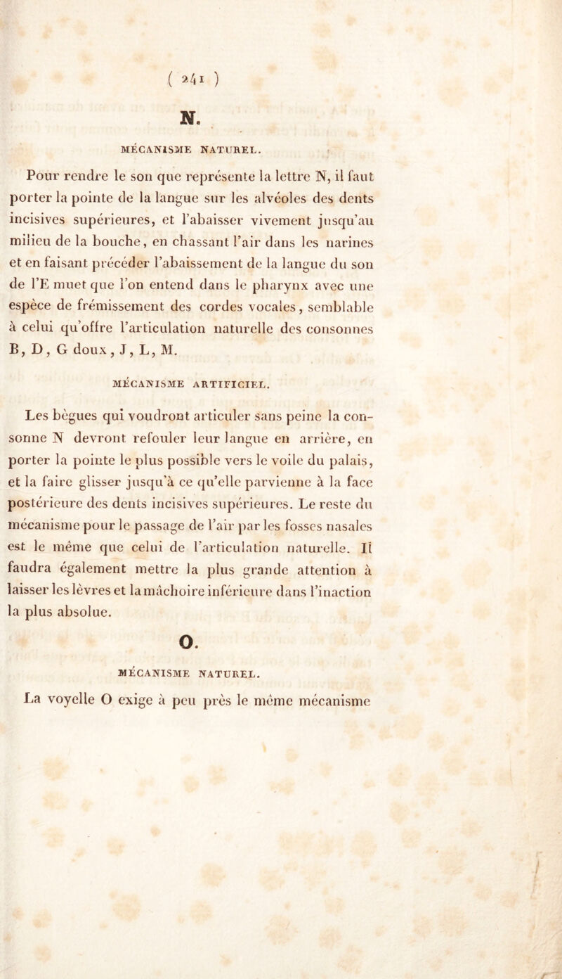 ( ) N. MÉCANISME NATUREL. Pour rendre le son que représente la lettre N, il faut porter la pointe de la langue sur les alvéoles des dents incisives supérieures, et l’abaisser vivement jusqu’au milieu de la bouche, en chassant l’air dans les narines et en faisant précéder l’abaissement de la langue du son de l’E muet que l’on entend dans le pharynx avec une espèce de frémissement des cordes vocales, semblable à celui qu’offre l’articulation naturelle des consonnes B, D, G doux , J, L, M. MECANISME ARTIFICIEL. Les bègues qui voudront articuler sans peine la con- sonne N devront refouler leur langue en arrière, en porter la pointe le plus possible vers le voile du palais, et la faire glisser jusqu’à ce qu’elle parvienne à la face postérieure des dents incisives supérieures. Le reste du mécanisme pour le passage de l’air parles fosses nasales est le même que celui de l'articulation naturelle. Il faudra également mettre la plus grande attention à laisser les lèvres et la mâchoire inférieure dans l’inaction la plus absolue. O. MÉCANISME NATUREL. La voyelle O exige à peu près le même mécanisme