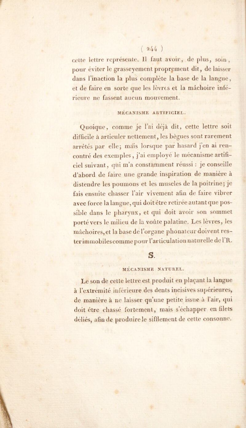 cette lettre représente, Il faut avoir, de plus, soin, pour éviter le grasseyement proprement dit, de laisser dans l’inaction la plus complète la base de la langue, et de faire en sorte que les lèvres et la mâchoire infé- rieure ne fassent aucun mouvement. MÉCANISME ARTIFICIEL. Quoique, comme je l’ai déjà dit, cette lettre soit difficile à articuler nettement, les bègues sont rarement arrêtés par elle; mais lorsque par hasard j’en ai ren- contré des exemples , j’ai employé le mécanisme artifi- ciel suivant, qui m’a constamment réussi : je conseille d’abord de faire une grande inspiration de manière à distendre les poumons et les muscles de la poitrine; je fais ensuite chasser l’air vivement afin de faire vibrer avec force la langue, qui doit être retirée autant que pos- sible dans le pharynx, et qui doit avoir son sommet porté vers le milieu de la voûte palatine. Les lèvres, les mâchoires, et la base de l’organe phonateur doivent res- ter immobiles comme pour l’articulation naturelle de 1 R. S. MÉCANISME NATUREL. Le son de cette lettre est produit en plaçant la langue à l’extrémité inférieure des dents incisives supérieures, de manière à ne laisser qu’une petite issue à l’air, qui doit être chassé fortement, mais s’échapper en filets déliés, afin de produire le sifflement de cette consonne.