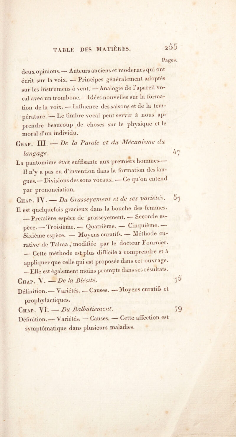 TABLE DES MATIÈRES. ^55 Pages. deux opinions.— Auteurs anciens et modernes qui ont écrit sur la voix. — Principes généralement adoptés sur les instrumens à vent. — Analogie de l’apareil vo- cal avec un trombone.—Idées nouvelles sur la forma- tion de la voix. — Influence des saisons et de la tem- pérature. — Le timbre vocal peut servir à nous ap- prendre beaucoup de choses sur le physique et le moral d’un individu. Chap. III. —De la Parole et du Mécanisme du langage. La pantomime était suffisante aux premiers hommes.— Il n’y a pas eu d’invention dans la formation des lan- gues.— Divisions des sons vocaux. — Ce qu’on entend par prononciation. Chap. IV. — Du Grasseyement et de ses variétés. $7 Il est quelquefois gracieux dans la bouche des femmes. — Première espèce de grasseyement. - Seconde es- pèce. — Troisième. — Quatrième. ■—- Cinquième. Sixième espèce. — Moyens curatifs. Méthode cu- rative de Talma, modifiée par le docteur Fournier. Cette méthode est plus difficile à comprendre et à appliquer que celle qui est proposée dans cet ouvrage. —Elle est également moins prompte dans ses résultats. Chap. V. —De la Blésité. 1'^ Définition. — Variétés. — Causes. — Moyens curatifs et prophylactiques. Chap. VI. — Du Balbutiement. 79 Définition. — Variétés. — Causes. — Cette affection est symptomatique dans plusieurs maladies.