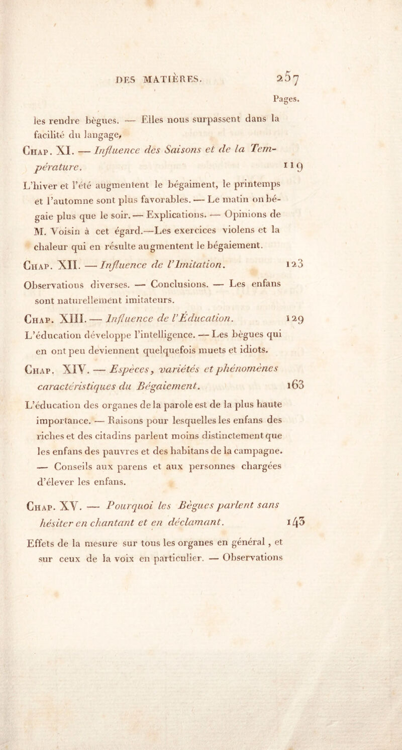 DES MATIÈRES. Pages. les rendre bègues. — Elles nous surpassent dans la facilité du langage, Chap. XI. — Influence des Saisons et de la Tem- pérature. 119 L’hiver et l’été augmentent le bégaiment, le printemps et l’automne sont plus favorables. — Le matin on bé- gaie plus que le soir.— Explications. — Opinions de M. Voisin à cet égard.—Les exercices violens et la chaleur qui en résulte augmentent le bégaiement. Chap. XII. —Influence de VImitation. 123 Observations diverses. — Conclusions. — Les enfans sont naturellement imitateurs. Chap. XIII. -— Influence de VEducation. 129 L’éducation développe l’intelligence. — Les bègues qui en ont peu deviennent quelquefois muets et idiots. Chap. XIY. — Espèces, variétés et phénomènes caractéristiques du Bégaiement. i63 L’éducation des organes delà parole est de la plus haute importance. — Raisons pour lesquelles les enfans des riches et des citadins parlent moins distinctement que les enfans des pauvres et des habitans de la campagne. — Conseils aux païens et aux personnes chargées d’élever les enfans. Chap. XY. — Pourquoi les Bègues parlent sans hésiter en chantant et en déclamant. i43 Effets de la mesure sur tous les organes en général , et sur ceux de la voix en particulier. — Observations