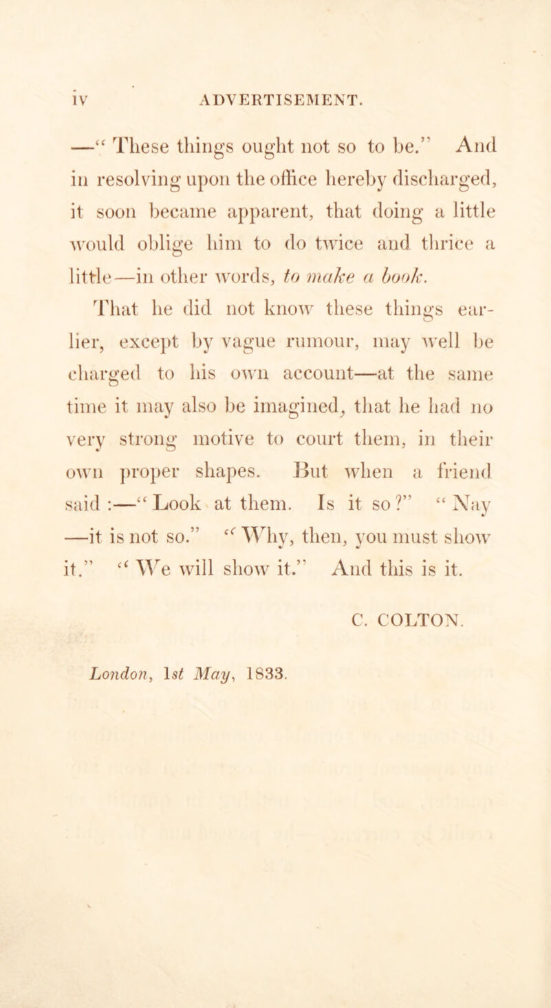 —“ These things ought not so to be.’ And in resolving upon the office hereby discharged, it soon became apparent, that doing a little would oblige him to do twice and thrice a little—in other words, to make a book. That he did not know these things ear- lier, except by vague rumour, may well be charged to his own account—at the same time it may also lie imagined, that he had no very strong motive to court them, in their own proper shapes. But when a friend said:—“Look at them. Is it so?’' “Ahly —it is not so.” £<r Why, then, you must show it.” “ We will show it.” And this is it. C. COLTON. London, May, 1833.