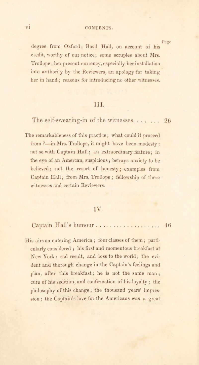Page degree from Oxford; Basil Hall, on account of his credit, worthy of our notice; some scruples about Mrs. Trollope ; her present currency, especially her installation into authority by the Reviewers, an apology for taking her in hand; reasons for introducing no other witnesses. III. The self-swearing-in of the witnesses. ...... 26 The remarkableness of this practice; what could it proceed from P—in Mrs. Trollope, it might have been modesty ; not so with Captain Ilall; an extraordinary feature; in the eye of an Amercan, suspicious; betrays anxiety to be believed; not the resort of honesty; examples from Captain Hall; from Mrs. Trollope ; fellowship of these witnesses and certain Reviewers. IV. Captain Hall’s humour 46 Ilis airs on entering America ; four classes of them ; parti- cularly considered ; his first and momentous breakfast at New York ; sad result, and loss to the world ; the evi- dent and thorough change in the Captain’s feelings and plan, after this breakfast; he is not the same man ; cure of his sedition, and confirmation of his loyalty ; the philosophy of this change; the thousand years’ impres- sion ; the Captain’s love for the Americans was a great