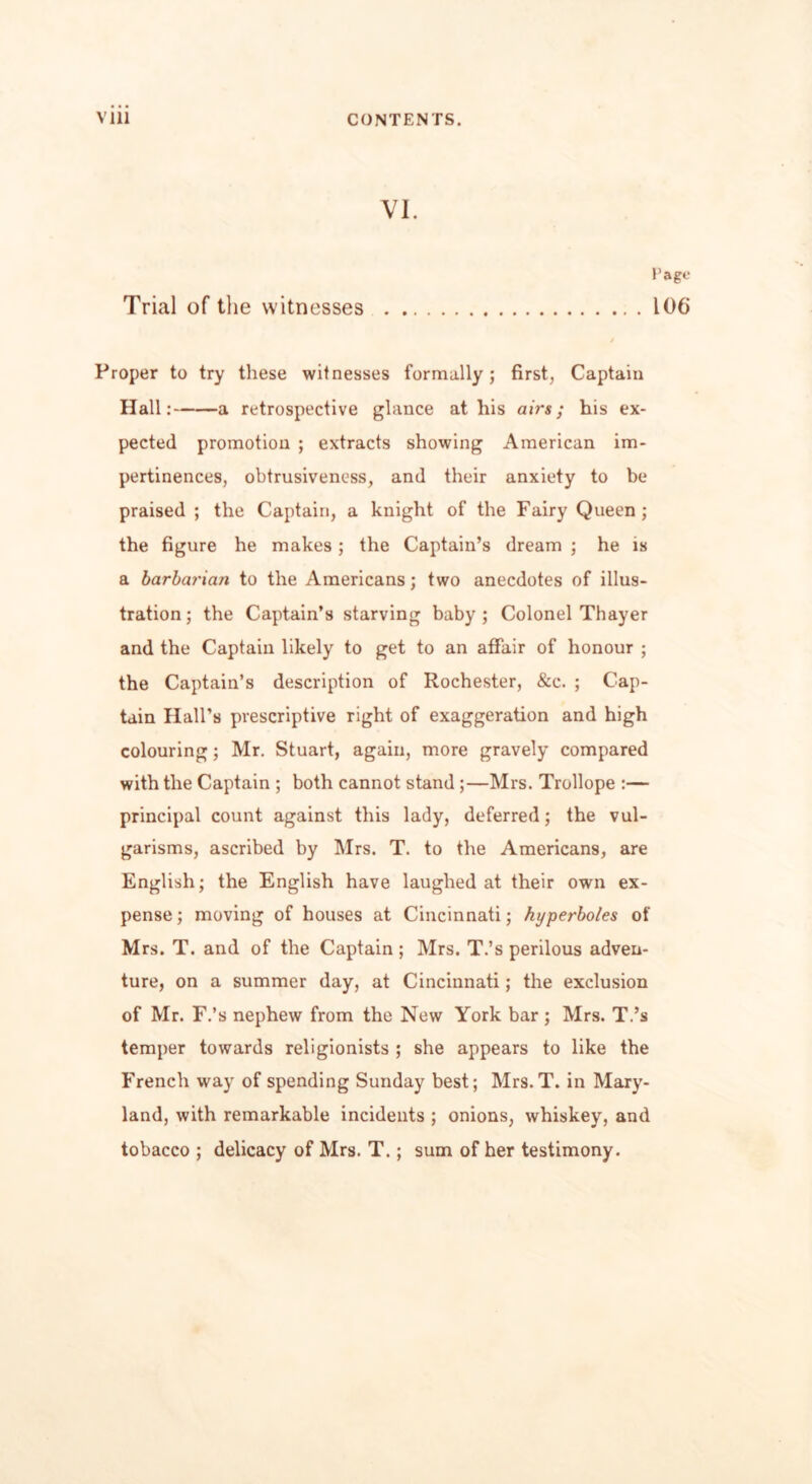 VI. Page Trial of the witnesses 106 Proper to try these witnesses formally; first, Captain Hall: a retrospective glance at his airs; his ex- pected promotion ; extracts showing American im- pertinences, obtrusiveness, and their anxiety to be praised ; the Captain, a knight of the Fairy Queen; the figure he makes; the Captain’s dream ; he is a barbarian to the Americans; two anecdotes of illus- tration; the Captain’s starving baby; Colonel Thayer and the Captain likely to get to an affair of honour ; the Captain’s description of Rochester, &c. ; Cap- tain Hall’s prescriptive right of exaggeration and high colouring; Mr. Stuart, again, more gravely compared with the Captain ; both cannot stand ;—Mrs. Trollope :— principal count against this lady, deferred; the vul- garisms, ascribed by Mrs. T. to the Americans, are English; the English have laughed at their own ex- pense ; moving of houses at Cincinnati; hyperboles of Mrs. T. and of the Captain ; Mrs. T.’s perilous adven- ture, on a summer day, at Cincinnati; the exclusion of Mr. F.’s nephew from the New York bar; Mrs. T.’s temper towards religionists ; she appears to like the French way of spending Sunday best; Mrs.T. in Mary- land, with remarkable incidents ; onions, whiskey, and tobacco ; delicacy of Mrs. T.; sum of her testimony.