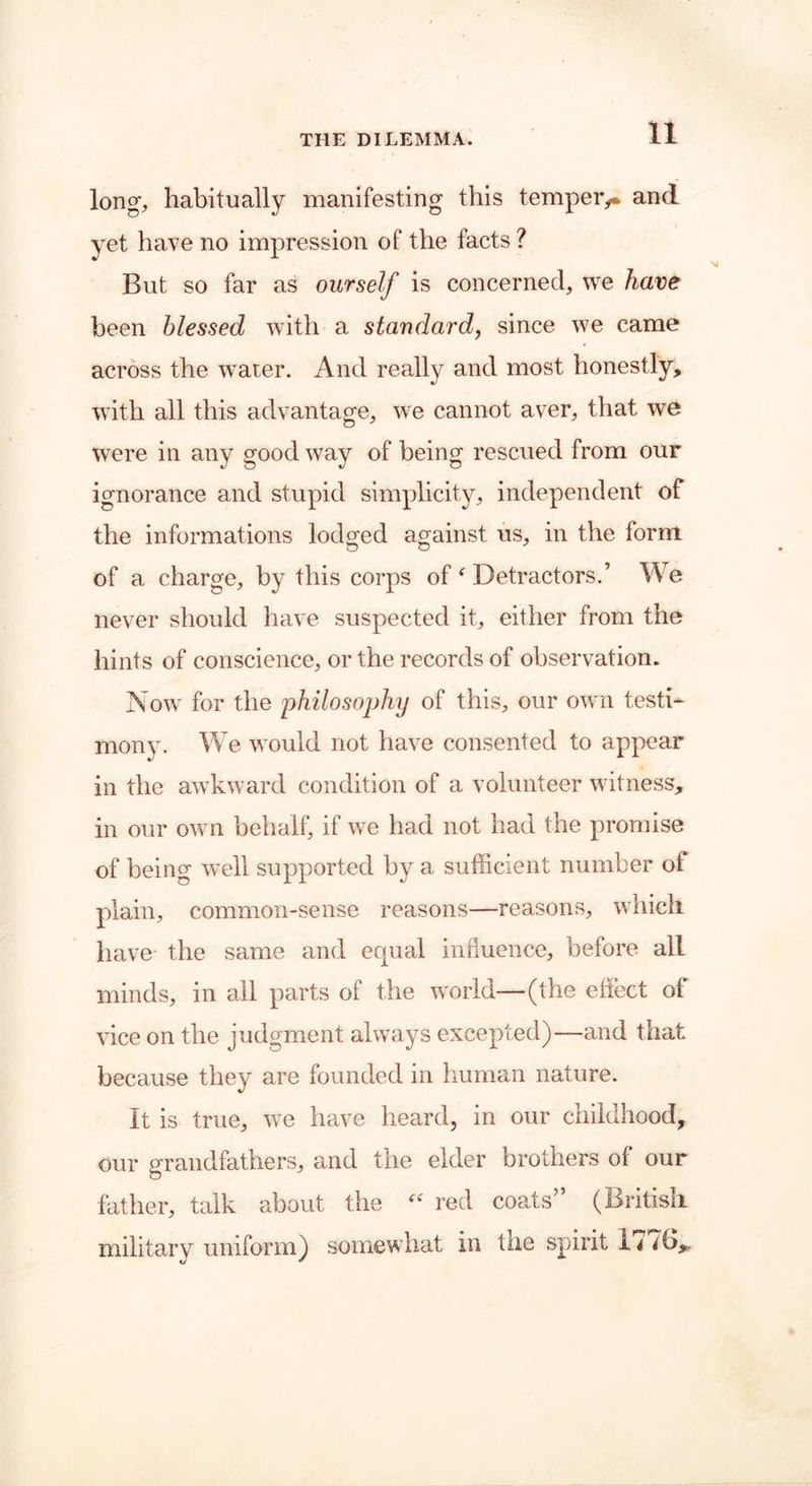 long, habitually manifesting this temper,* and yet have no impression of the facts ? But so far as ourself is concerned, we have been blessed with a standard, since we came across the water. And really and most honestly, with all this advantage, we cannot aver, that we were in any good way of being rescued from our ignorance and stupid simplicity, independent of the informations lodged against us, in the form of a charge, by this corps of f Detractors.’ We never should have suspected it, either from the hints of conscience, or the records of observation. Now for the philosophy of this, our own testi- mony. We would not have consented to appear in the awkward condition of a volunteer witness, in our own behalf, if we had not had the promise of being well supported by a sufficient number of plain, common-sense reasons—reasons, which have the same and equal influence, before all minds, in all parts of the world—(the effect of vice on the judgment always excepted)—and that because they are founded in human nature. It is true, we have heard, in our childhood, our grandfathers, and the elder brothers of our father, talk about the “ red coats” (British military uniform) somewhat in tae spirit 1^