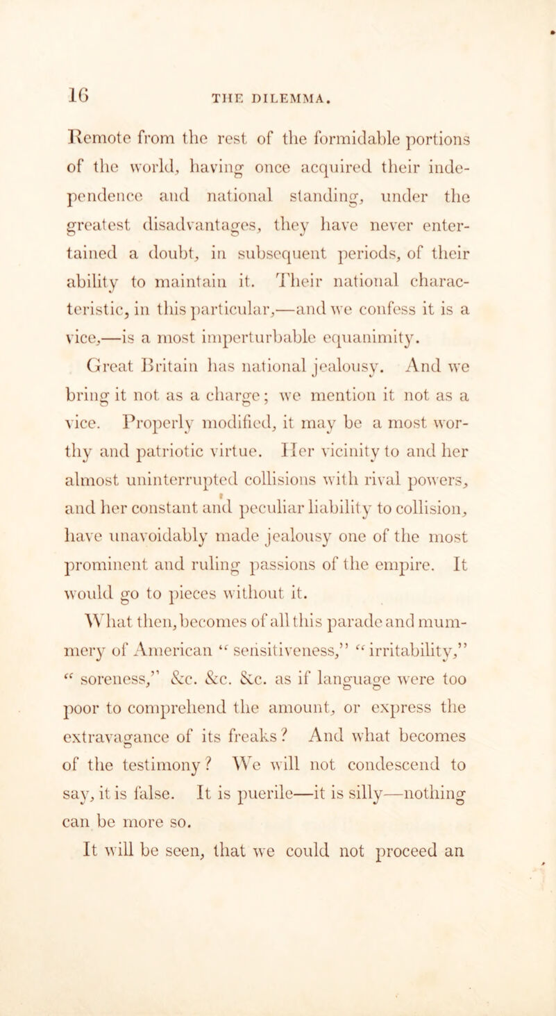 1G Remote from the rest of the formidable portions of the world, having once acquired their inde- pendence and national standing, under the greatest disadvantages, they have never enter- tained a doubt, in subsequent periods, of their ability to maintain it. Their national charac- teristic, in this particular,—and we confess it is a vice,—is a most imperturbable equanimity. Great Britain has national jealousy. And we brine: it not as a charm?; we mention it not as a vice. Properly modified, it may be a most wor- thy and patriotic virtue. Her vicinity to and her almost uninterrupted collisions with rival powers, and her constant and peculiar liability to collision, have unavoidably made jealousy one of the most prominent and ruling passions of the empire. It would go to pieces without it. What then, becomes of all this parade and mum- mery of American “sensitiveness,” “irritability,” “ soreness,” &e. &c. See. as if language were too poor to comprehend the amount, or express the extravagance of its freaks ? And what becomes of the testimony ? We will not condescend to say, it is false. It is puerile—it is silly—nothing can be more so. It will be seen, that we could not proceed an