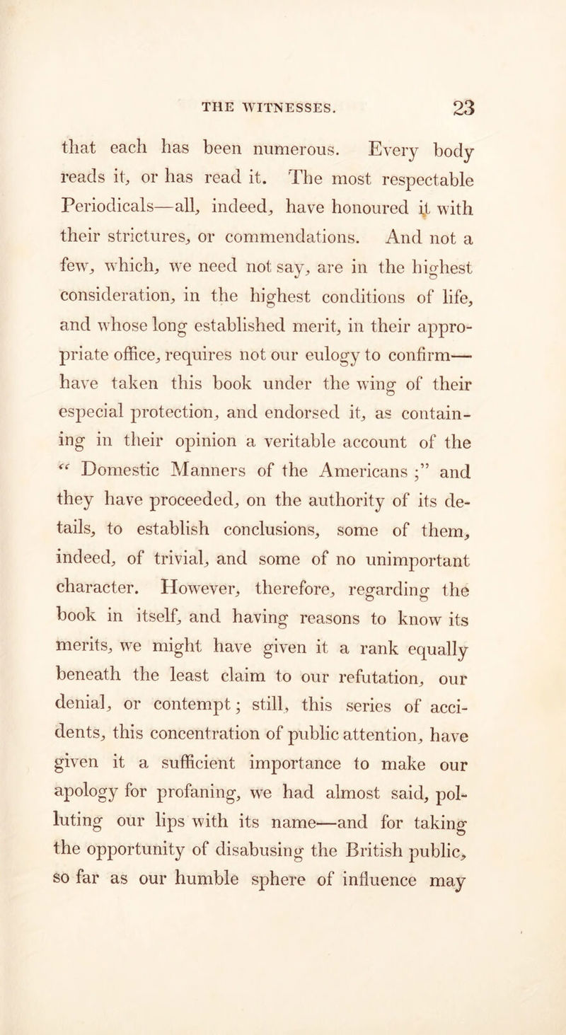 that each has been numerous. Every body reads it, or has read it. The most respectable Periodicals—all, indeed, have honoured ijL with their strictures, or commendations. And not a few, which, we need not say, are in the highest consideration, in the highest conditions of life, and whose long established merit, in their appro- priate office, requires not our eulogy to confirm— have taken this book under the win a- of their o especial protection, and endorsed it, as contain- ing in their opinion a veritable account of the “ Domestic Manners of the Americans and they have proceeded, on the authority of its de- tails, to establish conclusions, some of them, indeed, of trivial, and some of no unimportant character. However, therefore, regarding the book in itself, and having reasons to know its merits, we might have given it a rank equally beneath the least claim to our refutation, our denial, or contempt; still, this series of acci- dents, this concentration of public attention, have given it a sufficient importance to make our apology for profaning, we had almost said, pol- luting our lips with its name—and for taking the opportunity of disabusing the British public, so far as our humble sphere of influence may