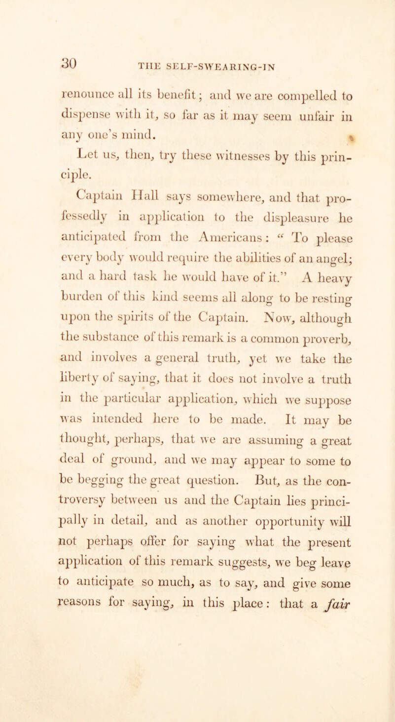 renounce all its benefit; and we are compelled to dispense with it, so far as it may seem unfair in any one’s mind. t Let us, then, try these witnesses by this prin- ciple. Captain llall says somewhere, and that pro- fessedly in application to the displeasure he anticipated from the Americans: “ To please every body woidd require the abilities of an angel; and a hard task he would have ol it.” A heavy burden ol this kind seems all alon£ to be resting upon the spirits of the Captain. Now, although the substance ol this remark is a common proverb, and involves a general truth, yet we take the liberty of saying, that it does not involve a truth in the particular application, which we suppose was intended here to be made. It may be thought, perhaps, that we are assuming a great deal of ground, and we may appear to some to be begging the great question. But, as the con- troversy between us and the Captain lies princi- pally in detail, and as another opportunity will not perhaps offer for saying what the present application ol' this remark suggests, we beg leave to anticipate so much, as to say, and give some reasons for saying, in this place: that a fair