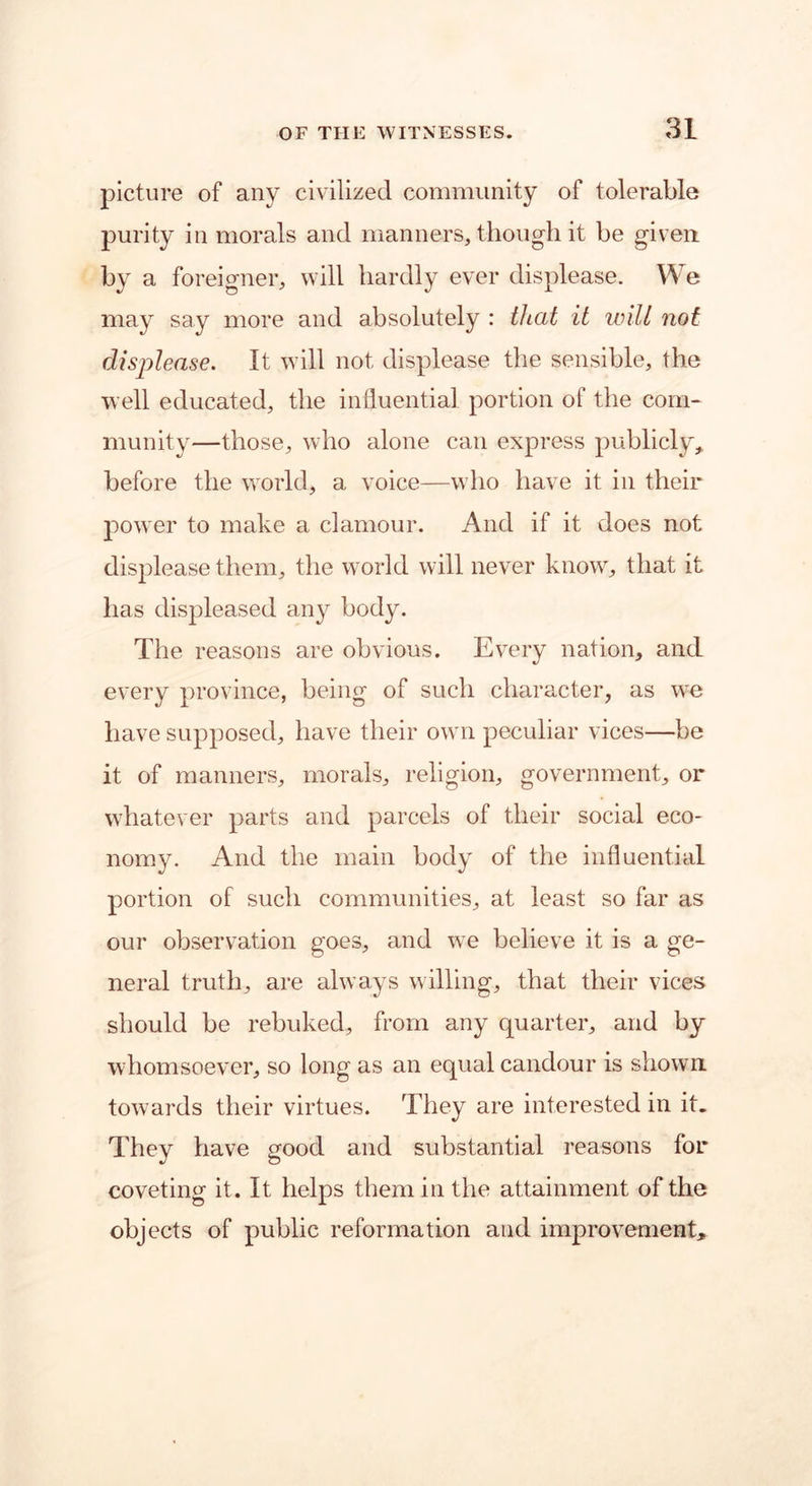 picture of any civilized community of tolerable purity in morals and manners, though it be given by a foreigner, will hardly ever displease. We may say more and absolutely : that it will not displease. It will not displease the sensible, the well educated, the influential portion of the com- munity—those, who alone can express publicly, before the world, a voice—who have it in their power to make a clamour. And if it does not displease them, the world will never know, that it has displeased any body. The reasons are obvious. Every nation, and every province, being of such character, as we have supposed, have their own peculiar vices—be it of manners, morals, religion, government, or whatever parts and parcels of their social eco- nomy. And the main body of the influential portion of such communities, at least so far as our observation goes, and we believe it is a ge- neral truth, are always willing, that their vices should be rebuked, from any quarter, and by whomsoever, so long as an equal candour is shown towards their virtues. They are interested in it. They have good and substantial reasons for coveting it. It helps them in the attainment of the objects of public reformation and improvement.