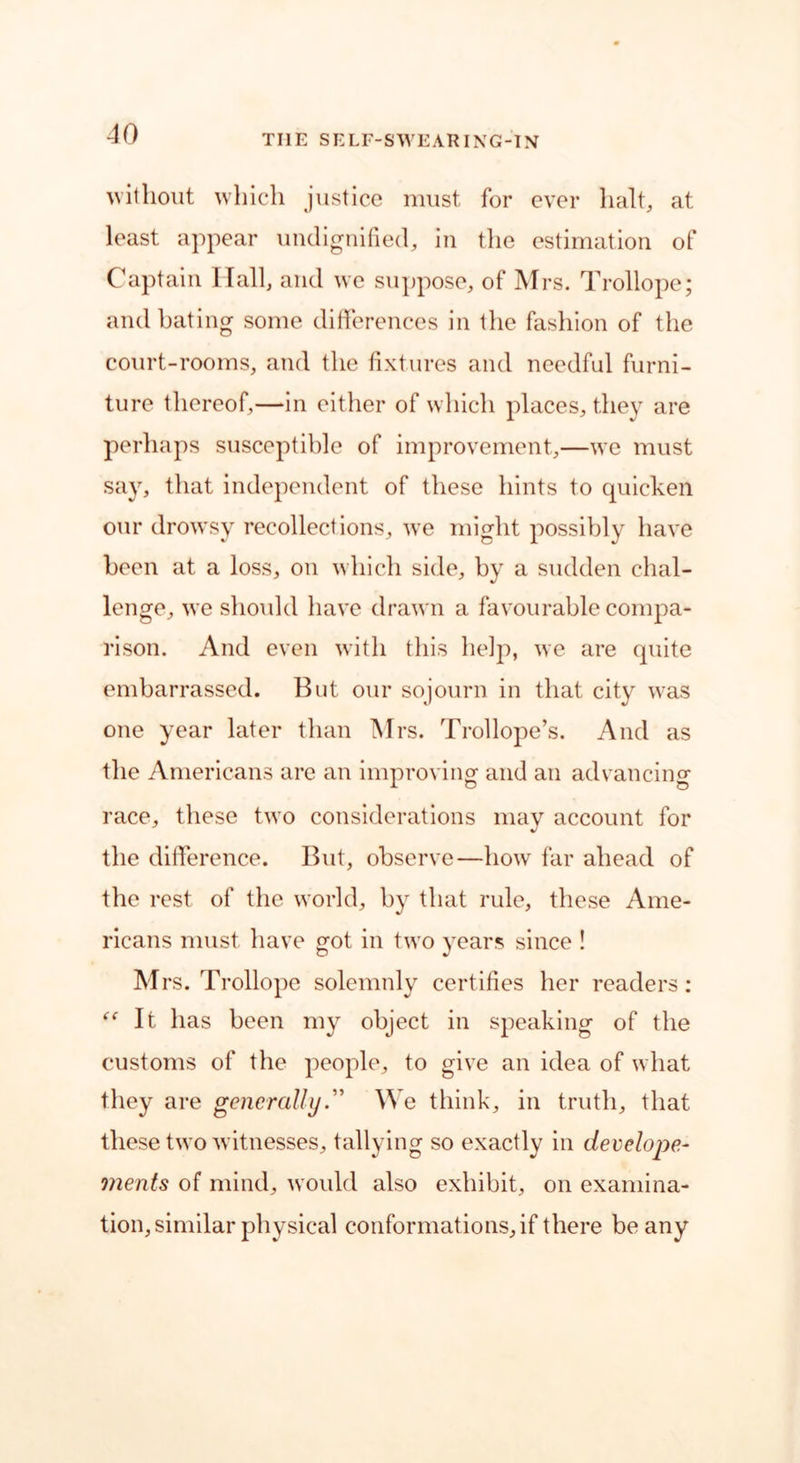 without which justice must for ever halt, at least appear undignified, in the estimation of Captain Hall, and we suppose, of Mrs. Trollope; and bating some differences in the fashion of the court-rooms, and the fixtures and needful furni- ture thereof,—in either of which places, they are perhaps susceptible of improvement,—we must say, that independent of these hints to quicken our drowsy recollections, we might possibly have been at a loss, on which side, by a sudden chal- lenge, we should have drawn a favourable compa- rison. And even with this help, we are quite embarrassed. But our sojourn in that city was one year later than Mrs. Trollope’s. And as the Americans are an improving and an advancing race, these two considerations may account for the difference. But, observe—how far ahead of the rest of the world, by that rule, these Ame- ricans must have got in two years since ! Mrs. Trollope solemnly certifies her readers: “ It has been my object in speaking of the customs of the people, to give an idea of what they are generallyWe think, in truth, that these two witnesses, tallying so exactly in develope- merits of mind, would also exhibit, on examina- tion, similar physical conformations, if there be any