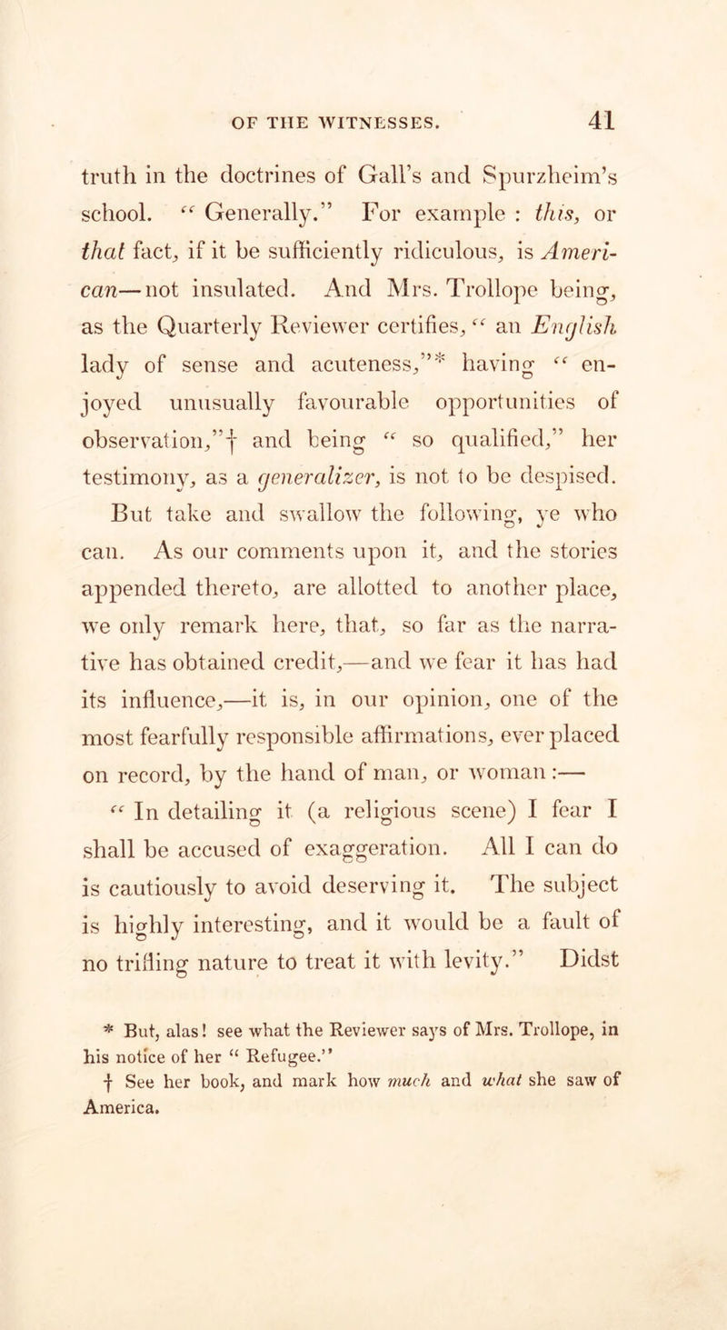 truth in the doctrines of Gall’s and Spurzheim’s school.  Generally.” For example : this, or that fact, if it be sufficiently ridiculous, is Ameri- can— not insulated. And Mrs. Trollope being-, as the Quarterly Reviewer certifies, an English lady of sense and acuteness,”* having  en- joyed unusually favourable opportunities of observation,”! and being “ so qualified,” her testimony, as a generalizer, is not to be despised. But take and swallow the following, ye who can. As our comments upon it, and the stories appended thereto, are allotted to another place, we only remark here, that, so far as the narra- tive has obtained credit,—and we fear it has had its influence,—it is, in our opinion, one of the most fearfully responsible affirmations, ever placed on record, by the hand of man, or woman:—  In detailing it (a religious scene) I fear I shall be accused of exaggeration. All I can do is cautiously to avoid deserving it. The subject is highly interesting, and it would be a fault of no trifling nature to treat it with levity.” Didst * But, alas! see what the Reviewer says of Mrs. Trollope, in his notice of her “ Refugee.” •j- See her book, and mark how much and what she saw of America.