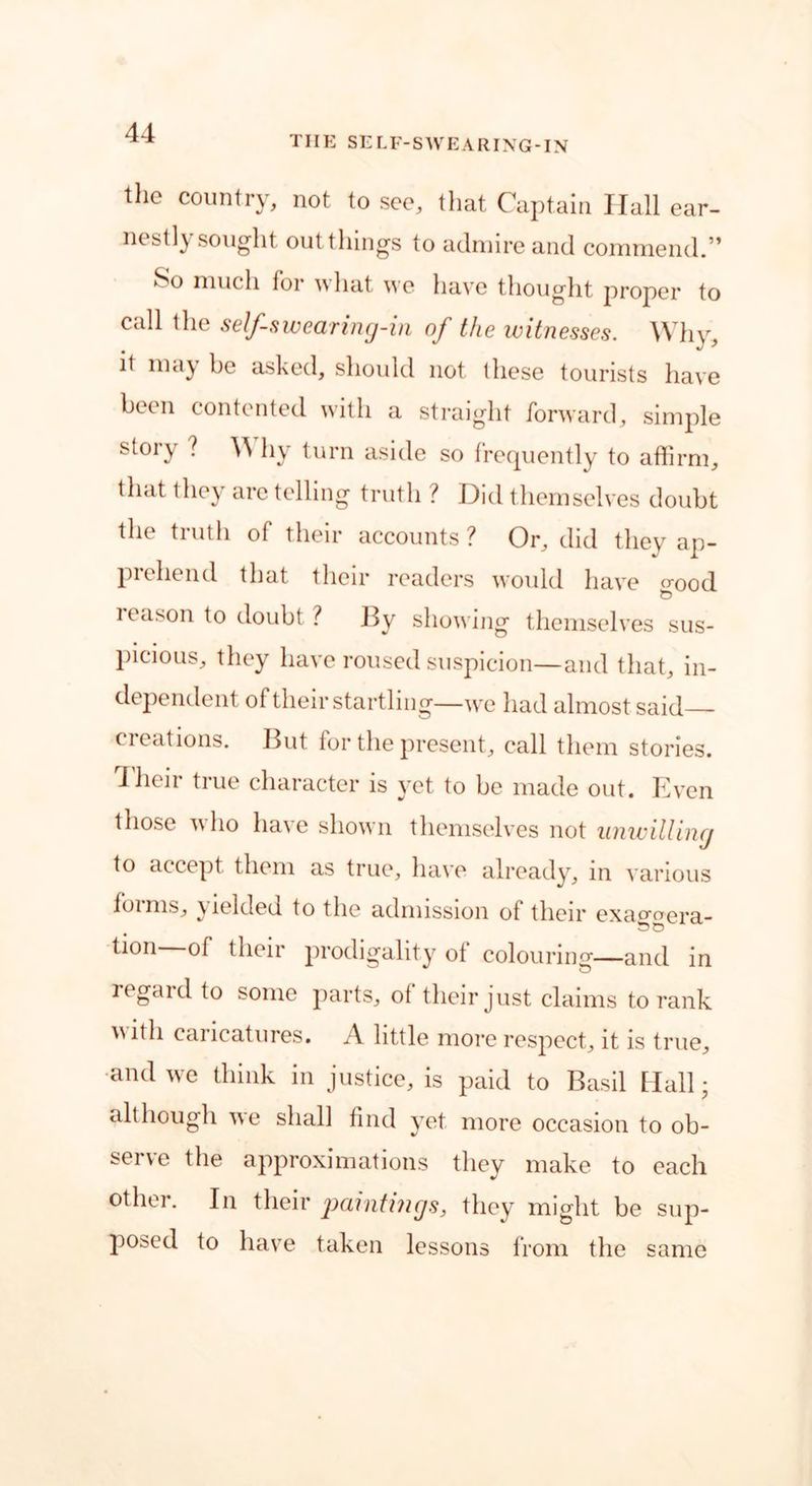 THE SELF-SWEARING-IN the country, not to see, that Captain Hall ear- nestly sought out things to admire and commend.” muc‘h for 11 at we have thought proper to call the self-swearing-in of the witnesses. Why, it may be asked, should not these tourists have been contented with a straight forward, simple story ? Y\ hy turn aside so frequently to affirm, that they are telling truth ? Did themselves doubt the truth of their accounts ? Or, did they ap- prehend that their readers would have cr0od leason to doubt ? By showing themselves sus- picious, they have roused suspicion—and that, in- dependent of their startling—we had almost said—- creations. But for the present, call them stories. I heir true character is yet to be made out. Even those who have shown themselves not unwilling to accept them as true, have already, in various foims, yielded to the admission of their exacmera- tion of their prodigality ot colouring—and in regaid to some parts, ot their just claims to rank uitli caricatures. A little more respect, it is true, and we think in justice, is paid to Basil Mall • although we shall find yet more occasion to ob- serve the approximations they make to each other. In their paintings, they might be sup- posed to have taken lessons from the same