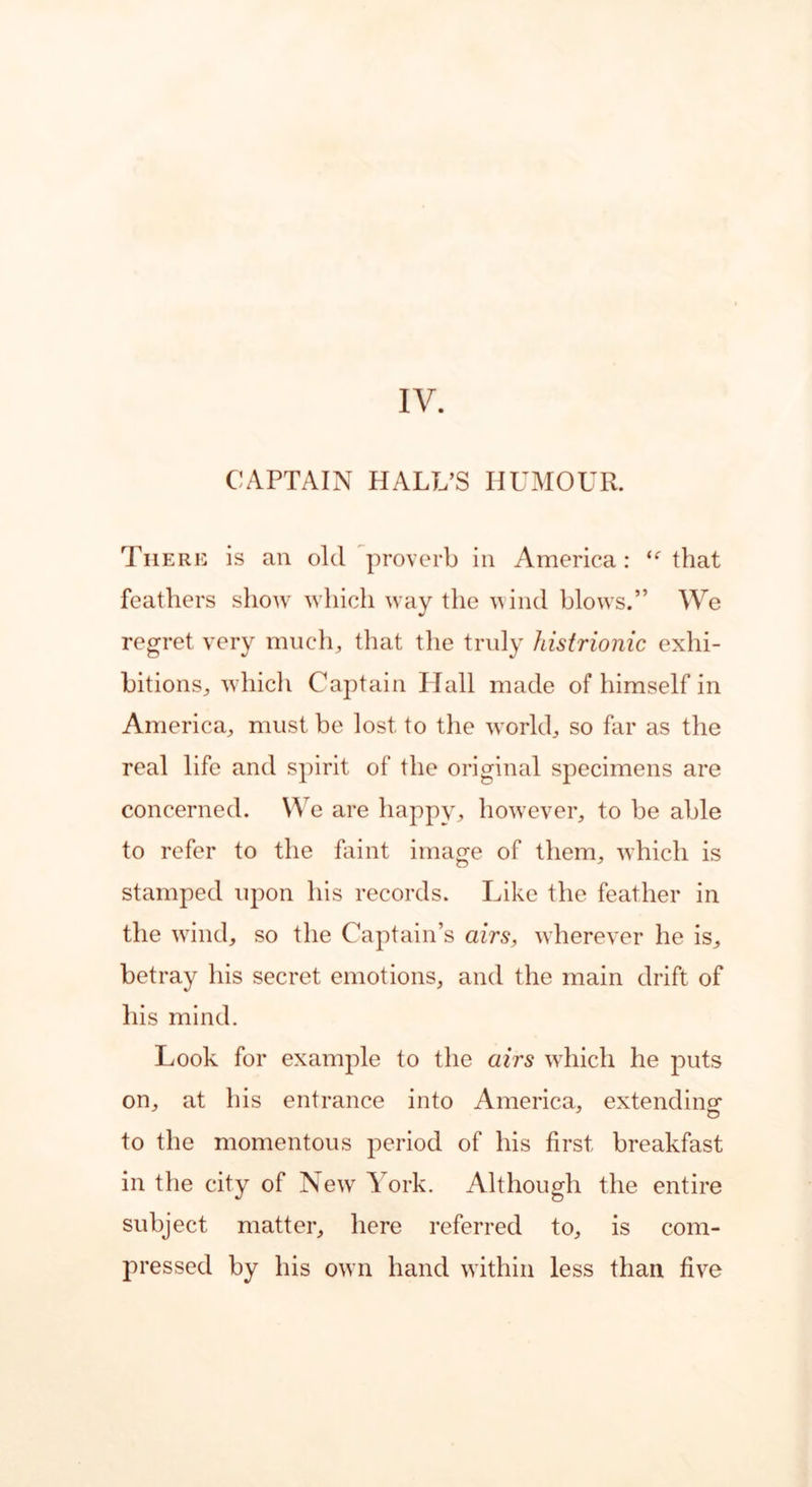 IV. CAPTAIN HALL’S HUMOUR. There is an old proverb in America: ie that feathers show which way the wind blows.” We regret very much, that the truly histrionic exhi- bitions, which Captain I lall made of himself in America, must be lost to the world, so far as the real life and spirit of the original specimens are concerned. We are happy, however, to be able to refer to the faint image of them, which is stamped upon his records. Like the feather in the wand, so the Captain’s airs, wherever he is, betray his secret emotions, and the main drift of his mind. Look for example to the airs which he puts on, at his entrance into America, extending- to the momentous period of his first, breakfast in the city of New York. Although the entire subject matter, here referred to, is com- pressed by his own hand within less than five