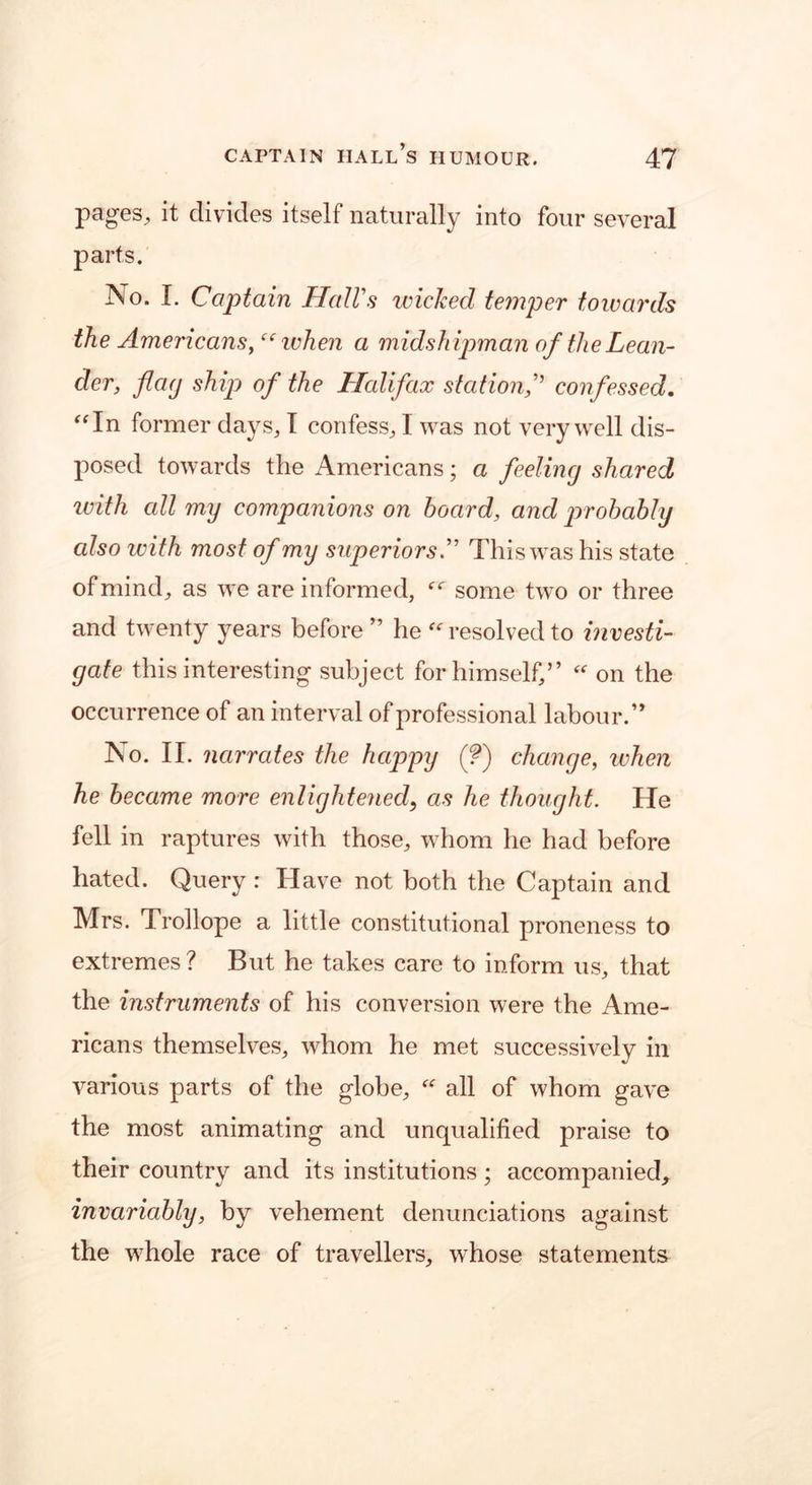 pages, it divides itself naturally into four several parts. No. I. Captain Hall's wicked temper towards the Americanswhen a midsh ipman of the Lean- der, flag ship of the Halifax station,” confessed. “In former days, I confess, I was not very well dis- posed towards the Americans; a feeling shared ivith cdl my companions on hoard, and probably also with most of my superiors'’ This was his state of mind, as we are informed, ec some two or three and twenty years before ” he “ resolved to investi- gate this interesting subject for himself,” “ on the occurrence of an interval of professional labour.” No. II. narrates the happy (?) change, when he became more enlightened, as he thought. He fell in raptures with those, whom he had before hated. Query : Have not both the Captain and Mrs. Trollope a little constitutional proneness to extremes ? But he takes care to inform us, that the instruments of his conversion were the Ame- ricans themselves, whom he met successively in various parts of the globe,  all of whom gave the most animating and unqualified praise to their country and its institutions; accompanied, invariably, by vehement denunciations against the whole race of travellers, whose statements