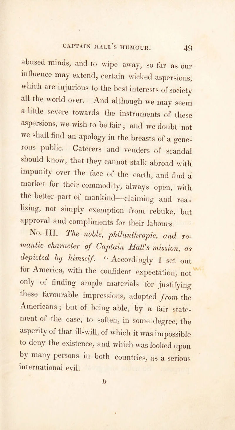 abused minds, and to wipe away, so far as our influence may extend, certain wicked aspersions, which are injurious to the best interests of society all the world over. And although we may seem a little severe towards the instruments of these aspersions, we wish to be fair; and we doubt not we shall find an apology in the breasts of a gene- rous public. Caterers and venders of scandal should know, that they cannot stalk abroad with impunity over the face of the earth, and find a market for their commodity, always open, with the better part of mankind—claiming and rea- lizing, not simply exemption from rebuke, but approval and compliments for their labours. No- HI* The noble, philanthropic, and ro- mantic character of Captain Hall's mission, as depicted b\j himself. “ Accordingly I set out for America, with the confident expectation, not only of finding ample materials for justifying these favourable impressions, adopted from the Americans * but of being able, by a fair state- ment of the case, to soften, in some degree, the asperity of that ill-will, of which it was impossible to deny the existence, and which was looked upon b^ many persons in both countries, as a serious international evil. D