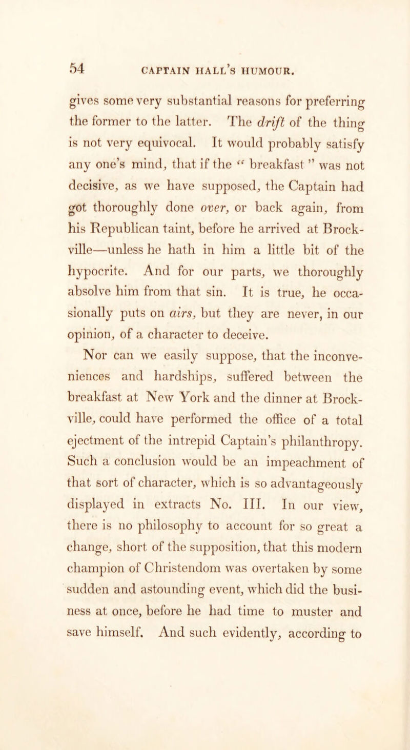 gives some very substantial reasons for preferring the former to the latter. The drift of the thing is not very equivocal. It would probably satisfy any one’s mind, that if the “ breakfast ” was not decisive, as we have supposed, the Captain had got thoroughly done over, or back again, from his Republican taint, before he arrived at Brock- ville—unless he hath in him a little bit of the hypocrite. And for our parts, wre thoroughly absolve him from that sin. It is true, he occa- sionally puts on airs, but they are never, in our opinion, of a character to deceive. Nor can we easily suppose, that the inconve- niences and hardships, suffered between the breakfast at New York and the dinner at Brock- ville, could have performed the office of a total ejectment of the intrepid Captain’s philanthropy. Such a conclusion would be an impeachment of that sort of character, which is so advantageously displayed in extracts No. III. In our view, there is no philosophy to account for so great a change, short of the supposition, that this modern champion of Christendom was overtaken by some sudden and astounding event, which did the busi- ness at once, before he had time to muster and save himself. And such evidently, according to