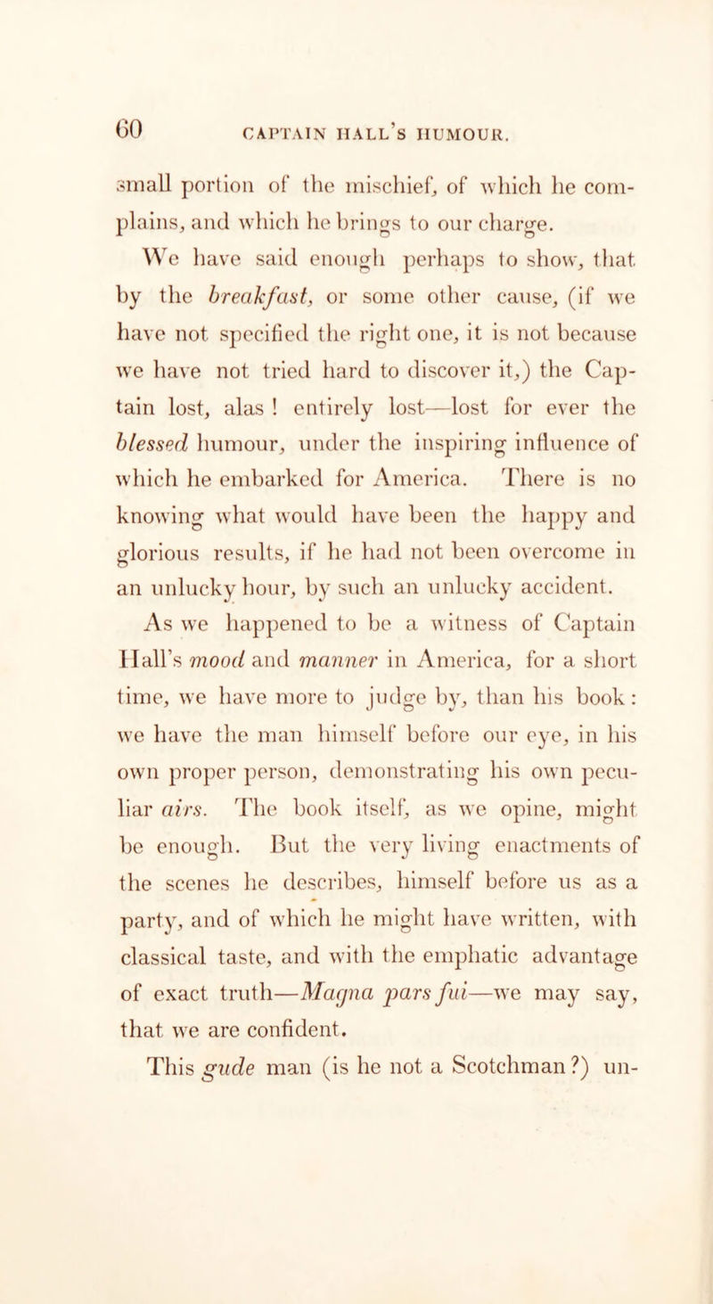 small portion of the mischief, of which he com- plains, and which he brings to our charge. We have said enough perhaps to show, that by the breakfast, or some other cause, (if we have not specified the right one, it is not because wre have not tried hard to discover it,) the Cap- tain lost, alas ! entirely lost—lost for ever the blessed humour, under the inspiring influence of which he embarked for America. There is no knowing what would have been the happy and glorious results, if he had not been overcome in an unlucky hour, by such an unlucky accident. As we happened to be a witness of Captain Hall’s mood and manner in America, for a short time, we have more to judge by, than his book: we have the man himself before our eye, in his own proper person, demonstrating his own pecu- liar airs. The book itself, as we opine, might be enough. But the very living enactments of the scenes he describes, himself before us as a party, and of which he might have written, with classical taste, and with the emphatic advantage of exact truth—Magna g>ars fid—we may say, that we are confident. This gude man (is he not a Scotchman ?) un-