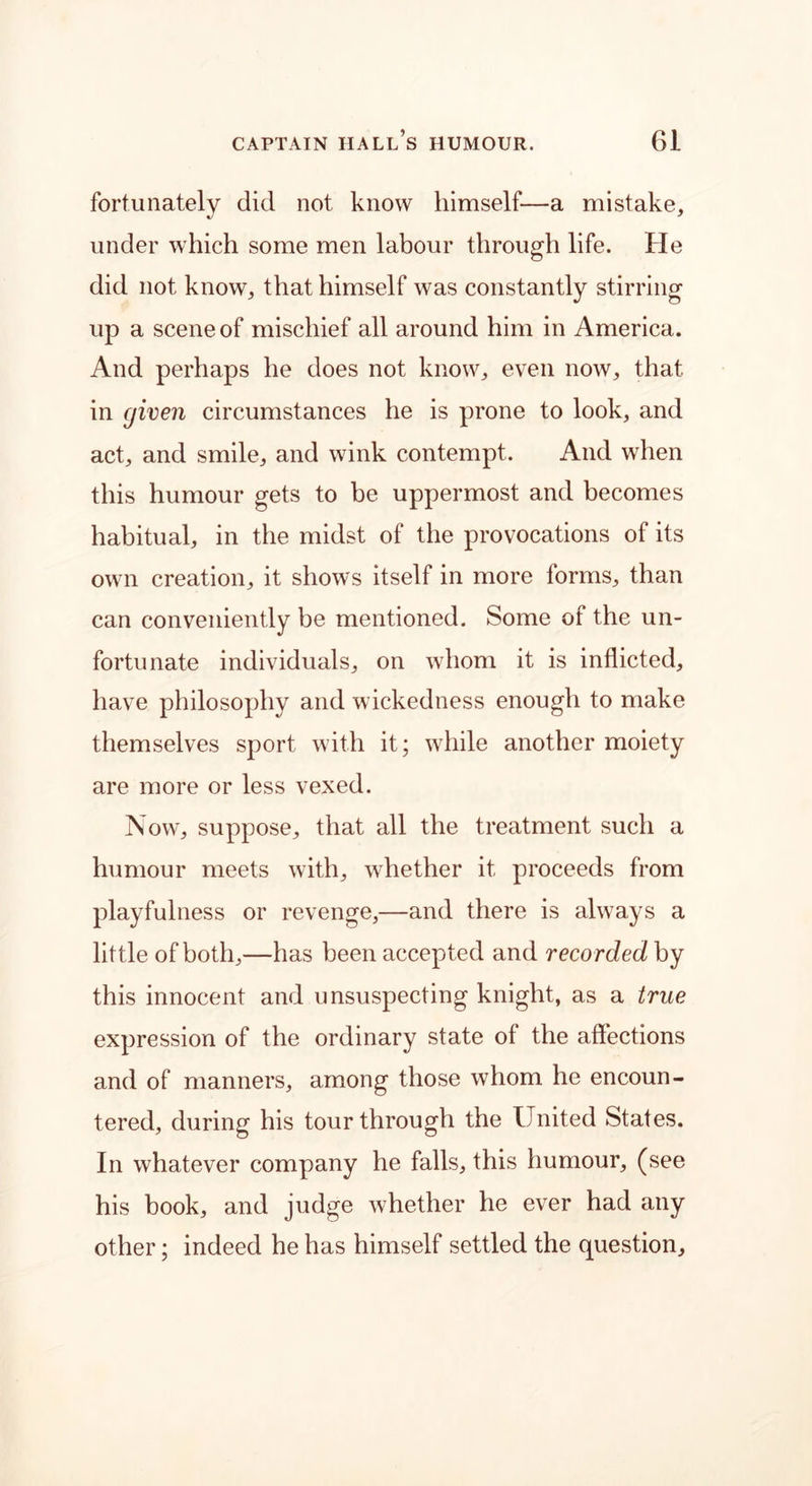fortunately did not know himself—a mistake, under which some men labour through life. He did not know, that himself was constantly stirring up a scene of mischief all around him in America. And perhaps he does not know, even now, that in given circumstances he is prone to look, and act, and smile, and wink contempt. And when this humour gets to be uppermost and becomes habitual, in the midst of the provocations of its own creation, it shows itself in more forms, than can conveniently be mentioned. Some of the un- fortunate individuals, on whom it is inflicted, have philosophy and wickedness enough to make themselves sport with it; while another moiety are more or less vexed. Now, suppose, that all the treatment such a humour meets with, whether it proceeds from playfulness or revenge,—and there is always a little of both,—has been accepted and recorded by this innocent and unsuspecting knight, as a true expression of the ordinary state of the affections and of manners, among those whom he encoun- tered, during his tour through the United States. In whatever company he falls, this humour, (see his book, and judge whether he ever had any other; indeed he has himself settled the question.