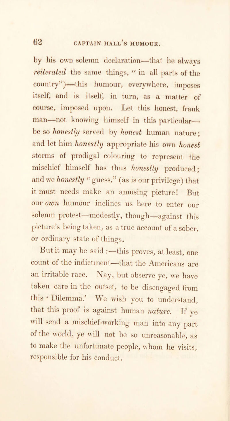 by his own solemn declaration—that he always reiterated the same things, “ in all parts of the country”)—this humour, everywhere, imposes itself, and is itself, in turn, as a matter of course, imposed upon. Let this honest, frank man—not knowing himself in this particular— be so honestly served by honest human nature; and let him honestly appropriate his own honest storms of prodigal colouring to represent the mischief himself has thus honestly produced; and we honestly “ guess,” (as is our privilege) that it must needs make an amusing picture! But our own humour inclines us here to enter our solemn protest—modestly, though—against this picture’s being taken, as a true account of a sober, or ordinary state of things. But it may be said .-—this proves, at least, one count ol the indictment—that the Americans are an irritable race. Nay, but observe ye, we have taken care in the outset, to be disen^a^ed from o o this f Dilemma.’ We wish you to understand, that this proof is against human nature. If ye will send a mischief-working man into any part of the world, ye will not be so unreasonable, as to make the unfortunate people, whom he visits, responsible for his conduct.