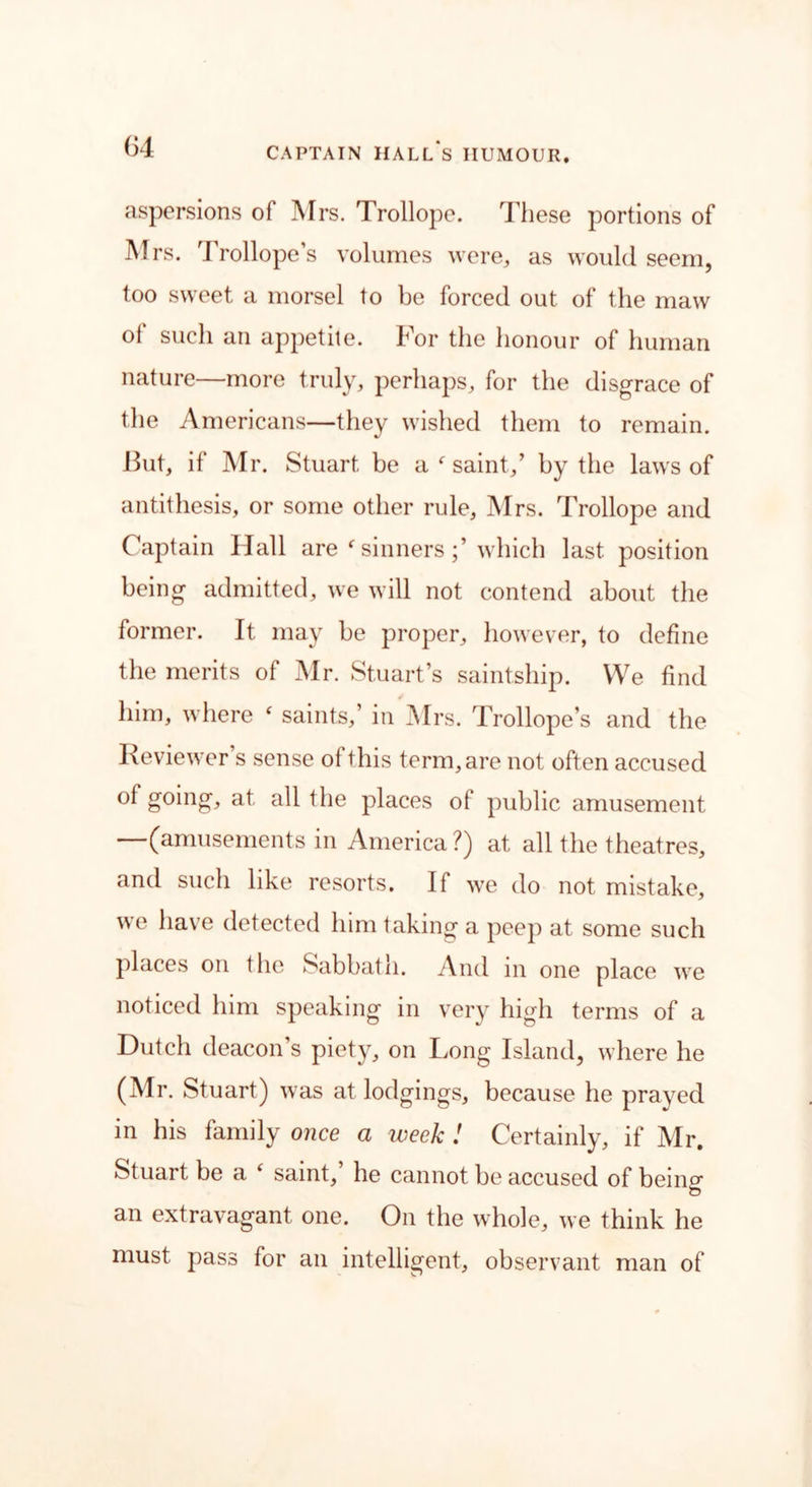 aspersions of Mrs. Trollope. These portions of Mrs. Trollope’s volumes were, as would seem, too sweet a morsel to be forced out of the maw oi such an appetite. For the honour of human nature—more truly, perhaps, for the disgrace of the Americans—they wished them to remain. But, if Mr. Stuart be a f saint,’ by the laws of antithesis, or some other rule, Mrs. Trollope and Captain Hall are f sinnerswhich last position being admitted, we will not contend about the former. It may be proper, however, to define the merits of Mr. Stuart’s saint ship. We find him, where ‘ saints,’ in Mrs. Trollope’s and the Reviewer s sense oi this term, are not often accused of going, at all the places of public amusement —(amusements in America?) at all the theatres, and such like resorts. If we do not mistake, we have detected him taking a peep at some such places on the Sabbath. And in one place we noticed him speaking in very high terms of a Dutch deacon's piety, on Long Island, where he (Mr. Stuart) was at lodgings, because he prayed in his family once a week ! Certainly, if Mr. Stuart, be a ‘ saint,’ he cannot be accused of being an extravagant one. On the whole, we think he must pass for an intelligent, observant man of