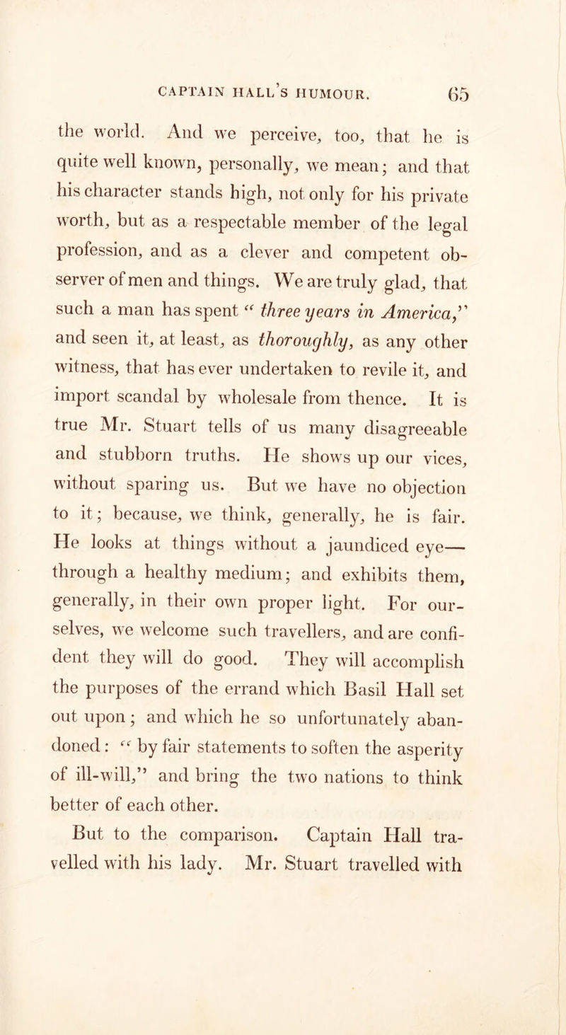 the world. And we perceive, too, that lie is quite well known, personally, we mean; and that his character stands high, not only for his private worth, but as a respectable member of the legal profession, and as a clever and competent ob- server of men and things. We are truly glad, that such a man has spent “ three years in America and seen it, at least, as thoroughly, as any other witness, that has ever undertaken to revile it, and import scandal by wholesale from thence. It is true Mr. Stuart tells of us many disagreeable and stubborn truths. He shows up our vices, without sparing us. But we have no objection to it; because, we think, generally, he is fair. He looks at things without a jaundiced eye— through a healthy medium; and exhibits them, generally, in their own proper light. For our- selves, we welcome such travellers, and are confi- dent they will do good. They will accomplish the purposes of the errand which Basil Hall set out upon; and which he so unfortunately aban- doned : by fair statements to soften the asperity of ill-will,” and bring the two nations to think better of each other. But to the comparison. Captain Hall tra- velled with his lady. Mr. Stuart travelled with