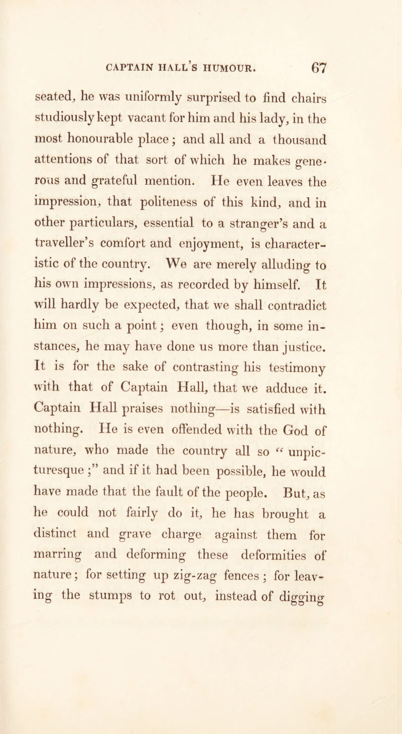 seated, he was uniformly surprised to find chairs studiously kept vacant for him and his lady, in the most honourable place; and all and a thousand attentions of that sort of which he makes gene- rous and grateful mention. He even leaves the impression, that politeness of this kind, and in other particulars, essential to a stranger’s and a traveller’s comfort and enjoyment, is character- istic of the country. We are merely alluding to his own impressions, as recorded by himself. It will hardly be expected, that we shall contradict him on such a point; even though, in some in- stances, he may have done us more than justice. It is for the sake of contrasting his testimony with that of Captain Hall, that we adduce it. Captain Hall praises nothing—is satisfied with nothing. He is even offended with the God of nature, who made the country all so “ unpic- turesque and if it had been possible, he would have made that the fault of the people. But, as he could not fairly do it, he has brought a distinct and grave charge against them for marring and deforming these deformities of nature; for setting up zig-zag fences ; for leav- ing the stumps to rot out, instead of digging