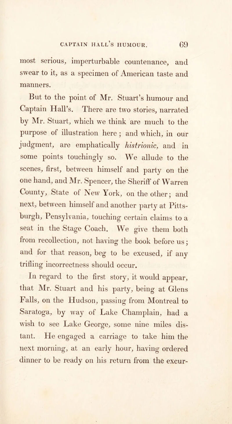 most serious, imperturbable countenance, and swear to it, as a specimen of American taste and manners. But to the point of Mr. Stuart’s humour and Captain Hall’s. There are two stories, narrated by Mr. Stuart, which we think are much to the purpose of illustration here; and which, in our judgment, are emphatically histrionic, and in some points touchingly so. We allude to the scenes, first, between himself and party on the one hand, and Mr. Spencer, the Sheriff of Warren County, State of New York, on the other; and next, between himself and another party at Pitts- burgh, Pensylvania, touching certain claims to a seat in the Stage Coach. We give them both from recollection, not having the book before us; and for that reason, beg to be excused, if any trifling incorrectness should occur. In regard to the first story, it would appear, that Air. Stuart and his party, being at Glens Falls, on the Hudson, passing from Montreal to Saratoga, by way of Lake Champlain, had a wish to see Lake George, some nine miles dis- tant. He engaged a carriage to take him the next morning, at an early hour, having ordered dinner to be ready on his return from the excur-