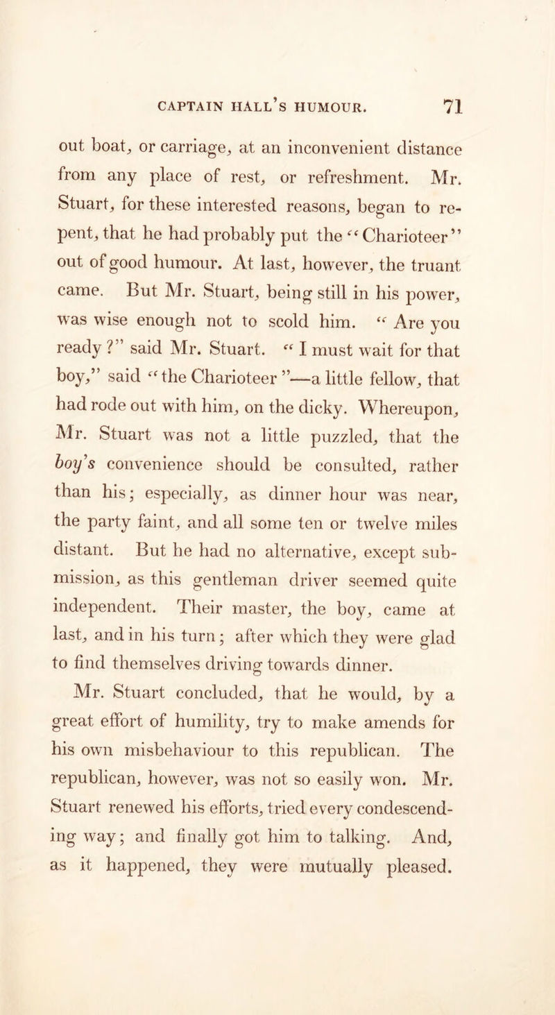 out boat,, or carriage, at an inconvenient distance from any place of rest, or refreshment. Mr. Stuart, for these interested reasons, began to re- pent, that he had probably put the “ Charioteer” out of good humour. At last, however, the truant came. But Mr. Stuart, being still in his power, was wise enough not to scold him. Are you ready V said Mr. Stuart. “ I must wait for that boy,” said t<r the Charioteer ”—a little fellow, that had rode out with him, on the dicky. Whereupon, Mr. Stuart was not a little puzzled, that the boy’s convenience should be consulted, rather than his; especially, as dinner hour was near, the party faint, and all some ten or twelve miles distant. But he had no alternative, except sub- mission, as this gentleman driver seemed quite independent. Their master, the boy, came at last, and in his turn; alter which they were glad to find themselves driving towards dinner. Mr. Stuart concluded, that he would, by a great effort of humility, try to make amends for his own misbehaviour to this republican. The republican, however, was not so easily won. Mr. Stuart renewed, his efforts, tried every condescend- ing way; and finally got him to talking. And, as it happened, they were mutually pleased.