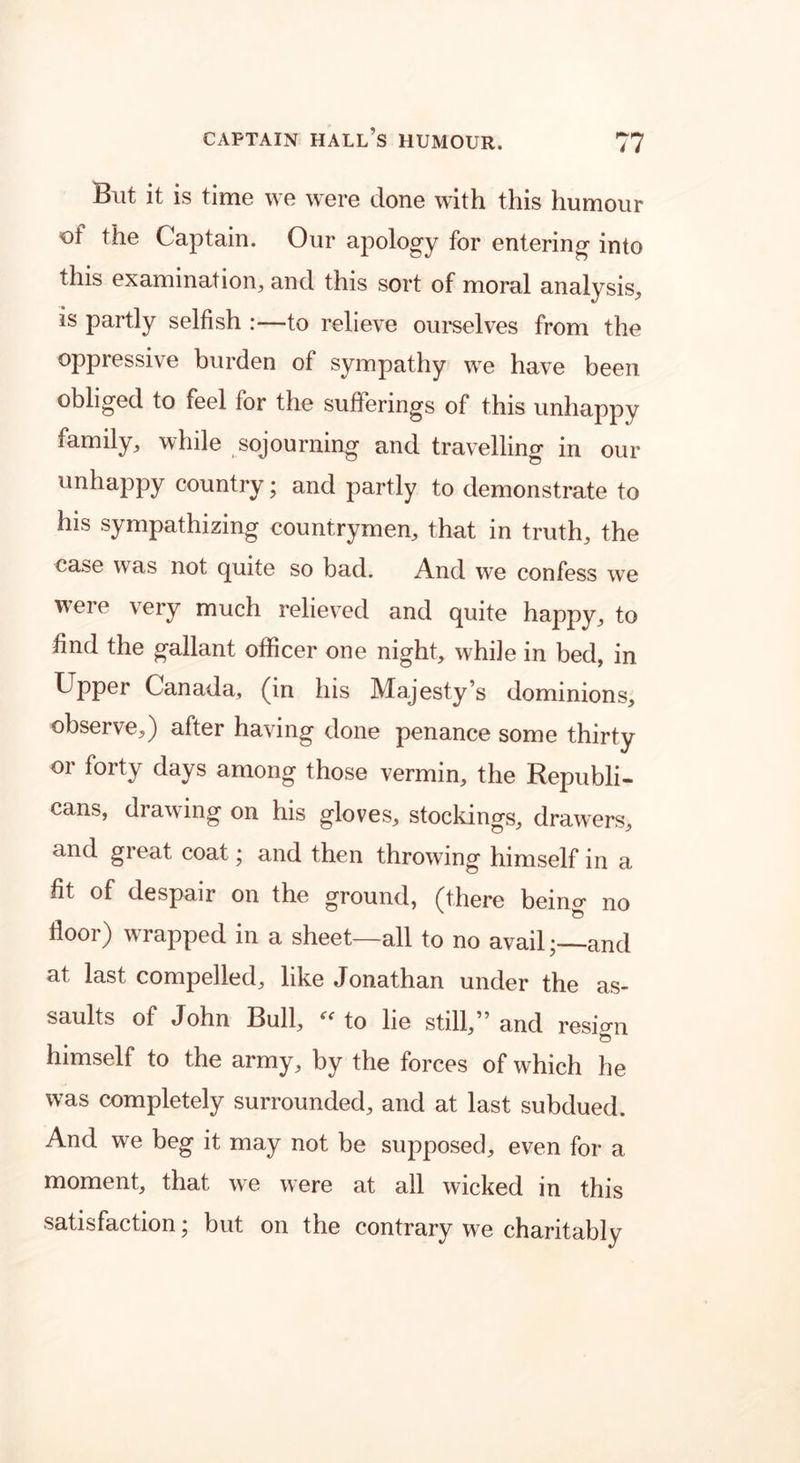 But it is time we were done with this humour of the Captain. Our apology for entering into this examination, and this sort of moral analysis, is partly selfish :—to relieve ourselves from the oppressive burden of sympathy we have been obliged to feel for the sufferings of this unhappy family, while sojourning and travelling in our unhappy country; and partly to demonstrate to his sympathizing countrymen, that in truth, the case was not quite so bad. And we confess we were very much relieved and quite happy, to find the gallant officer one night, while in bed, in Upper Canada, (in his Majesty’s dominions, observe,) after having done penance some thirty or forty days among those vermin, the Republi- cans, drawing on his gloves, stockings, drawers, and great coat; and then throwing himself in a fit of despair on the ground, (there beino- no floor) wrapped in a sheet—all to no avail;—and at last compelled, like Jonathan under the as- saults of John Bull, “to lie still,” and resign o himself to the army, by the forces of which he was completely surrounded, and at last subdued. And we beg it may not be supposed, even for a moment, that we were at all wicked in this satisfaction; but on the contrary we charitably
