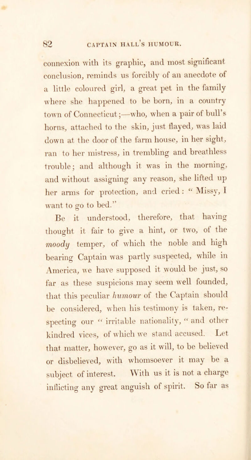 connexion with its graphic, and most significant conclusion, reminds us forcibly of an anecdote of a little coloured girl, a great pet in the family where she happened to be born, in a country town of Connecticut;—who, when a pair ot bull’s horns, attached to the skin, just flayed, was laid down at the door of the farm house, in her sight, ran to her mistress, in trembling and breathless trouble; and although it was in the morning, and without assigning any reason, she lifted up her arms for protection, and cried : Missy, I want to £0 to bed.” Be it understood, therefore, that having thought it fair to give a hint, or two, of the moody temper, of which the noble and high bearing Captain was partly suspected, while in America, we have supposed it would be just, so far as these suspicions may seem well founded, that this peculiar humour of the Captain should be considered, when his testimony is taken, re- specting our “ irritable nationality, “ and other kindred vices, of which we stand accused. Let that matter, however, go as it will, to be believed or disbelieved, with whomsoever it may be a subject of interest. \\ ith us it is not a charge inflicting any great anguish of spirit. So far as
