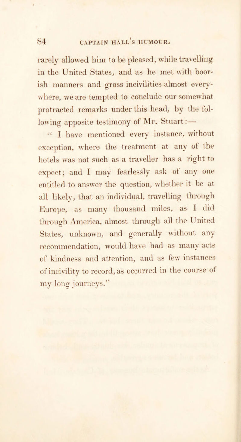 rarely allowed him to be pleased, while travelling in the United States, and as he met with boor- ish manners and gross incivilities almost every- where, we are tempted to conclude our somewhat protracted remarks under this head, by the fol- lowing apposite testimony of Mr. Stuart:— “ I have mentioned every instance, without exception, where the treatment at any of the hotels was not such as a traveller has a right to expect; and I may fearlessly ask ot any one entitled to answrer the question, whether it be at all likely, that an individual, travelling through Europe, as many thousand miles, as I did through America, almost through all the United States, unknown, and generally without any recommendation, would have had as many acts of kindness and attention, and as few instances of incivility to record, as occurred in the course ot my long journeys.”