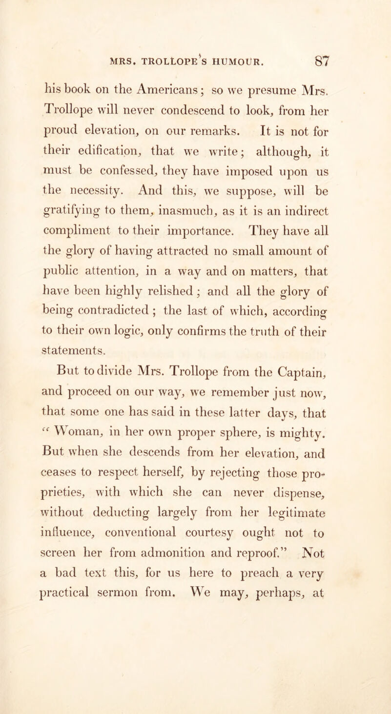 his book on the Americans; so we presume Mrs. Trollope will never condescend to look, from her proud elevation, on our remarks. It is not for their edification, that we write; although, it must be confessed, they have imposed upon us the necessity. And this, we suppose, will be gratifying to them, inasmuch, as it is an indirect compliment to their importance. They have all the glory of having attracted no small amount of public attention, in a way and on matters, that have been highly relished ; and all the glory of being contradicted ; the last of which, according to their own logic, only confirms the truth of their statements. But to divide Mrs. Trollope from the Captain, and proceed on our way, we remember just now, that some one has said in these latter days, that Woman, in her own proper sphere, is mighty. But when she descends from her elevation, and ceases to respect herself, by rejecting those pro- prieties, with which she can never dispense, without deducting largely from her legitimate influence, conventional courtesy ought not to screen her from admonition and reproof.” Not a bad text this, for us here to preach a very practical sermon from. We may, perhaps, at