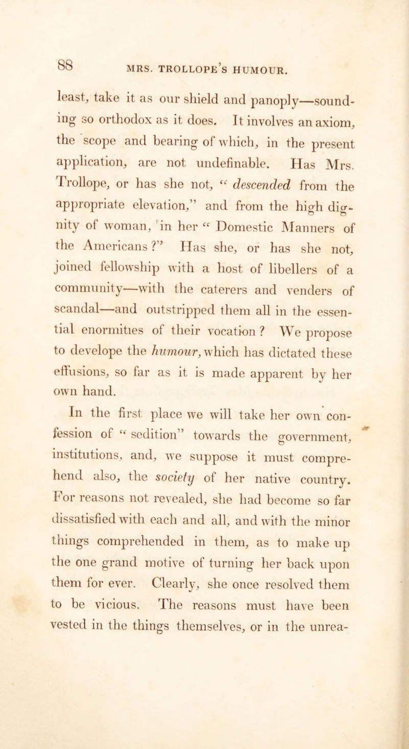 leasl, take it as our shield and panoply—sound- ing so orthodox as it does. It involves an axiom, the scope and bearing of which, in the present application, are not undefinable. Has Mrs. Trollope, or has she not, “ descended from the appropriate elevation,” and from the higdi di<r- nity of woman, in her “ Domestic Manners of the Americans ?” Idas she, or has she not, joined fellowship with a host of libellers of a community—with the caterers and venders of scandal—and outstripped them all in the essen- tial enormities of their vocation ? We propose to develope the humour, which has dictated these effusions, so far as it is made apparent by her own hand. In the first place we will take her own con- fession of sedition ’ towards the 2'overnment, institutions, and, we suppose it must compre- hend also, the society of her native country, f or reasons not revealed, she had become so far dissatisfied with each and all, and with the minor things comprehended in them, as to make up the one grand motive of turning her back upon them for ever. Clearly, she once resolved them to be vicious. The reasons must have been vested in the things themselves, or in the unrea-