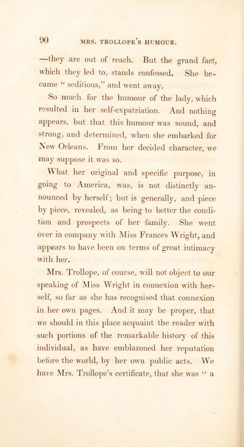 —they are out of reach. But the grand fact, which they led to, stands confessed. She be- came “ seditious,” and went away. So much for the humour of the lady, which resulted in her self-expatriation. And nothing appears, but that this humour was sound, and strong, and determined, when she embarked for New Orleans. From her decided character, we may suppose it was so. \\ hat her original and specific purpose, in going to America, was, is not distinctly an- nounced by herself; but is generally, and piece b}r piece, revealed, as being to better the condi- tion and prospects of her family. She went over in company with Miss Frances Wright, and appears to have been on terms of great intimacy with her. Mrs. Trollope, of course, will not object to our speaking of Miss Wright in connexion with her- self, so far as she has recognised that connexion in her own pages. And it may be proper, that, we should in this place acquaint the reader with such portions of the remarkable history of this individual, as have emblazoned her reputation before the world, by her own public acts. We have Mrs. Trollope’s certificate, that she was “ a