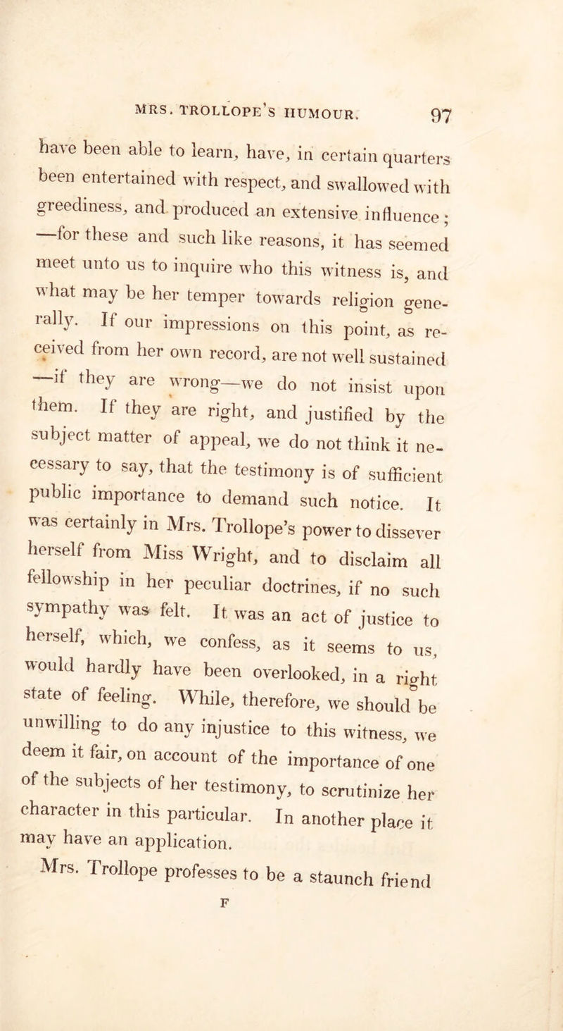 ba^e been able to learn, have, in certain quarters been entertained with respect, and swallowed with greediness, and produced an extensive influence; for these and such like reasons, it has seemed meet unto us to inquire who this witness is, and what may be her temper towards religion gene- rally. If our impressions on this point, as re- ceived from her own record, are not well sustained —if they are wrong—we do not insist upon them. If they are right, and justified by the subject matter of appeal, we do not think it ne- cessary to say, that the testimony is of sufficient public importance to demand such notice. It was certainly in Mrs. Trollope’s power to dissever herself from Miss Wright, and to disclaim all fellowship in her peculiar doctrines, if no such sympathy was felt. It. was an act of justice to herself, which, we confess, as it seems to us, would hardly have been overlooked, in a right, state of feeling. While, therefore, we should be unwilling to do any injustice to this witness, we deem it fair, on account of the importance of one of the subjects of her testimony, to scrutinize her character in this particular. In another place it e an application. Mrs. Trollope professes to be a staunch friend F