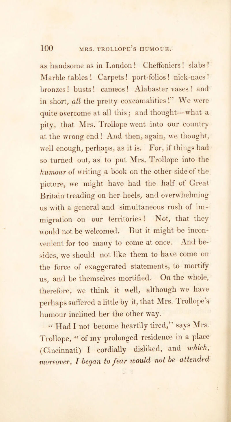 as handsome as in London ! Cheffoniers ! slabs l Marble tables ! Carpets! port-folios ! niek-nacs ! bronzes ! busts ! cameos ! Alabaster vases ! and in short, all the pretty coxcomalities!” W e were quite overcome at all this; and thought—what a pity, that Mrs. Trollope went into our country at the wrong end ! And then, again, we thought, well enough, perhaps, as it is. For, if things had so turned out, as to put Mrs. Trollope into the humour of writing a book on the other side of the picture, we might have had the half of Great. Britain treading on her heels, and overwhelming us with a general and simultaneous rush of im- migration on our territories! Not, that they would not be welcomed. But it might be incon- venient for too many to come at once. And be- sides, we should not like them to have come on the force of exaggerated statements, to mortify us, and be themselves mortified. On the whole, therefore, we think it well, although we have perhaps suffered a little by it, that Mrs. Trollope s humour inclined her the other way. « Had I not become heartily tired,” says Mrs. T rollope, “ of my prolonged residence in a place (Cincinnati) I cordially disliked, and which, moreover, I began to fear would not be attended