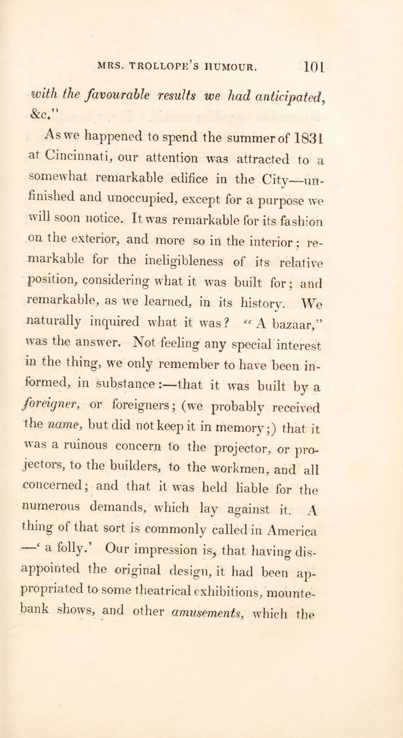 with the favourable results we had anticipated, &c.” As we happened to spend the summer of 1831 at Cincinnati, our attention was attracted to a somewhat remarkable edifice in the City—un- finished and unoccupied, except for a purpose we will soon notice. It was remarkable for its fashion on the exterior, and more so in the interior ; re- markable for the ineligibleness of its relative position, considering what it was built for; and remarkable, as we learned, in its history. We naturally inquired what it was? “ A bazaar,” was the answer. Not feeling any special interest in the thing, we only remember to have been in- formed, in substancethat it was built by a foreigner, or foreigners; (we probably received the name, but did not keep it in memory;) that it was a ruinous concern to the projector, or pro- jectors, to the builders, to the workmen, and all concerned; and that it was held liable for the numerous demands, which lay against it. A thing of that sort is commonly called in America —( a folly.’ Our impression is, that having dis- appointed the original design, it had been ap- propriated to some theatrical exhibitions, mounte- bank shows, and other amusements, which the