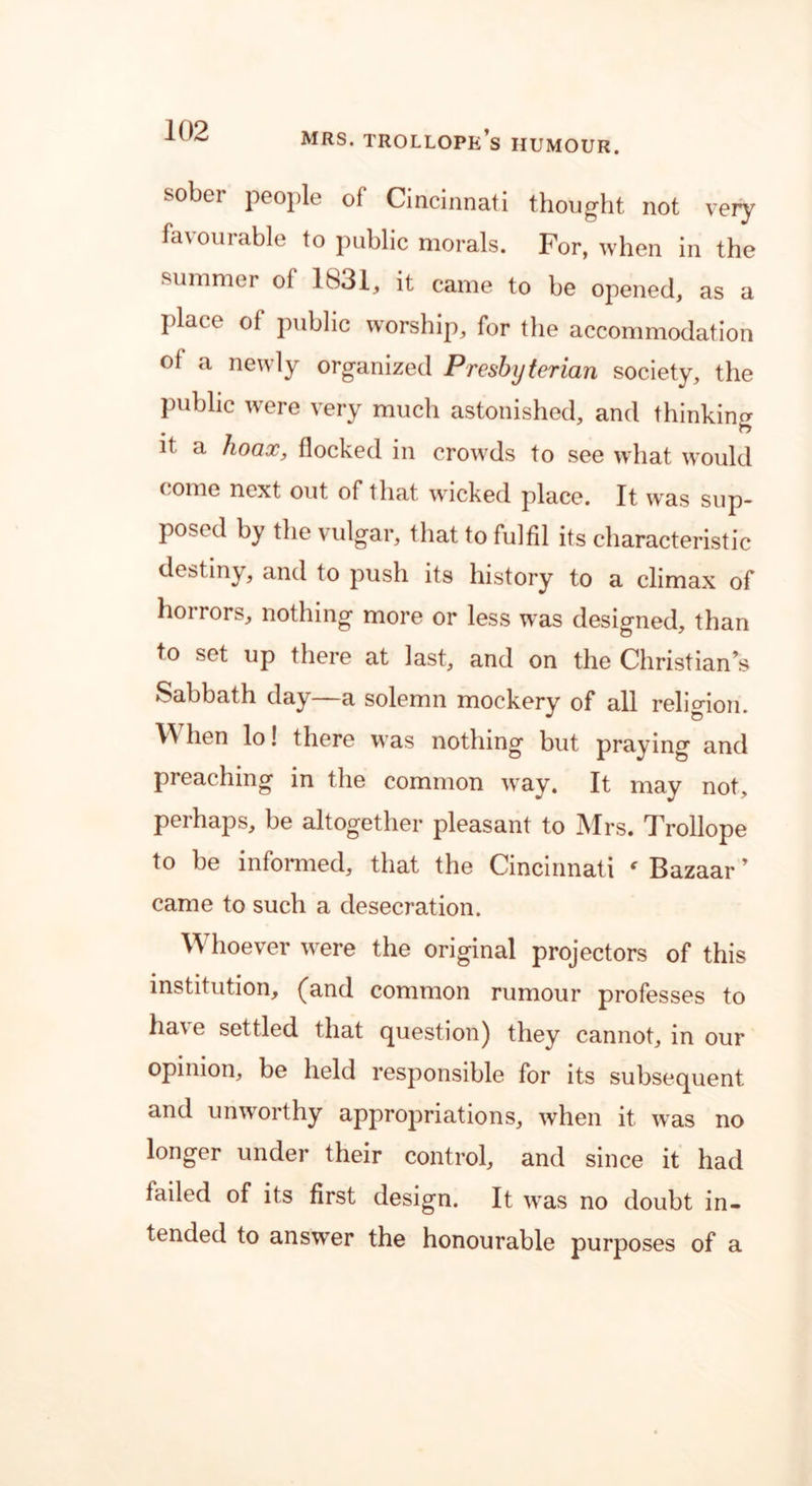 sober people of Cincinnati thought not very favourable to public morals. For, when in the summer of 1831, it came to be opened, as a place of public worship, for the accommodation of a newly organized Presbyterian society, the Public wrere very much astonished, and thinking it a hoax, flocked in crowds to see what would come next out of that wicked place. It was sup- posed by the vulgar, that to fulfil its characteristic destiny, and to push its history to a climax of horrors, nothing more or less w:as designed, than to set up there at last, and on the Christian’s Sabbath day—a solemn mockery of all religion. W hen lo! there was nothing but praying and preaching in the common way. It may not, perhaps, be altogether pleasant to Mrs. Trollope to be informed, that the Cincinnati ‘ Bazaar ’ came to such a desecration. W hoever were the original projectors of this institution, (and common rumour professes to have settled that question) they cannot, in our opinion, be held responsible for its subsequent and unworthy appropriations, when it. was no longer under their control, and since it had failed of its first design. It wras no doubt in- tended to answer the honourable purposes of a