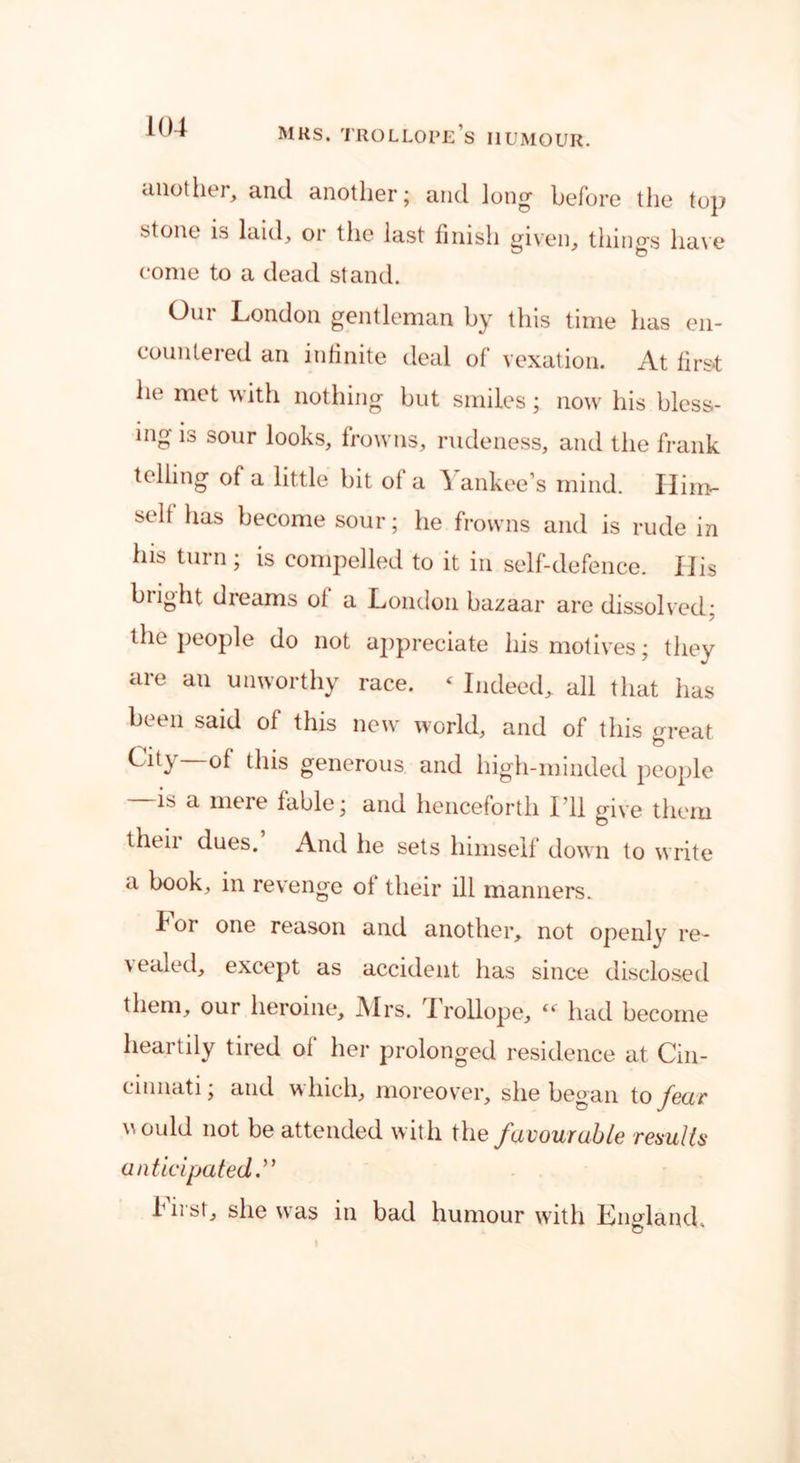 another, and another; and long before the top stone is laid, or the last finish given, things have come to a dead stand. Our London gentleman by this time has en- countered an infinite deal of vexation. At first lie met with nothing but smiles; now his bless- ing is sour looks, frowns, rudeness, and the frank telling of a little bit ot a ^ ankee’s mind. Ilim- sell has become sour; he frowns and is rude in his turn ; is compelled to it in self-defence. XJis blight dreams ot a London bazaar are dissolved: the people do not appreciate his motives; they are an unworthy race. < Indeed, all that has been said of this new world, and of this great Ci[y of this generous and high-minded people is a mere table; and henceforth I’ll give them theii dues. And he sets himself down to write a book, in revenge ot their ill manners. X 01 one reason and another, not openly re- \ ealed, except as accident has since disclosed them, our heroine, J\Irs. Irollope, (< had become heartily tired of her prolonged residence at Cin- cinnati; and which, moreover, she began to fear Mould not be attended with the favourable remits anticipated.” bust, she was in bad humour with England.
