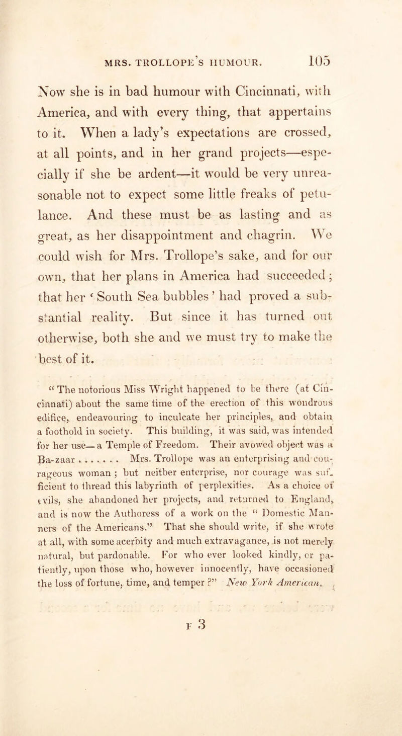 Now she is in bad humour with Cincinnati, with America, and with every thing, that appertains to it. When a lady’s expectations are crossed, at all points, and in her grand projects—espe- cially if she be ardent—it would be very unrea- sonable not to expect some little freaks of petu- lance. And these must be as lasting and as great, as her disappointment and chagrin. We could wish for Mrs. Trollope’s sake, and for our own, that her plans in America had succeeded; that her ‘ South Sea bubbles ’ had proved a sub- stantial reality. But since it has turned out otherwise, both she and we must try to make the best of it. ee The notorious Miss Wright happened to be there (at Cin- cinnati) about the same time of the erection of this wondrous edifice, endeavouring to inculcate her principles, and obtain a foothold in society. This building, it was said, was intended for her use a Temple of Freedom. Their avowed object was a Ba-zaar Mrs. Trollope was an enterprising and cou- rageous woman ; but neither enterprise, nor courage was suf- ficient to thread this labyrinth of perplexities. As a choice of tvils, she abandoned her projects, and returned to England, and is now the Authoress of a work on the “ Domestic Man- ners of the Americans.” That she should write, if she wrote at all, with some acerbity and much extravagance, is not merely natural, but pardonable. For who ever looked kindly, or pa- tiently, upon those who, however innocently, have occasioned the loss of fortune, time, and temper ?” New York American.