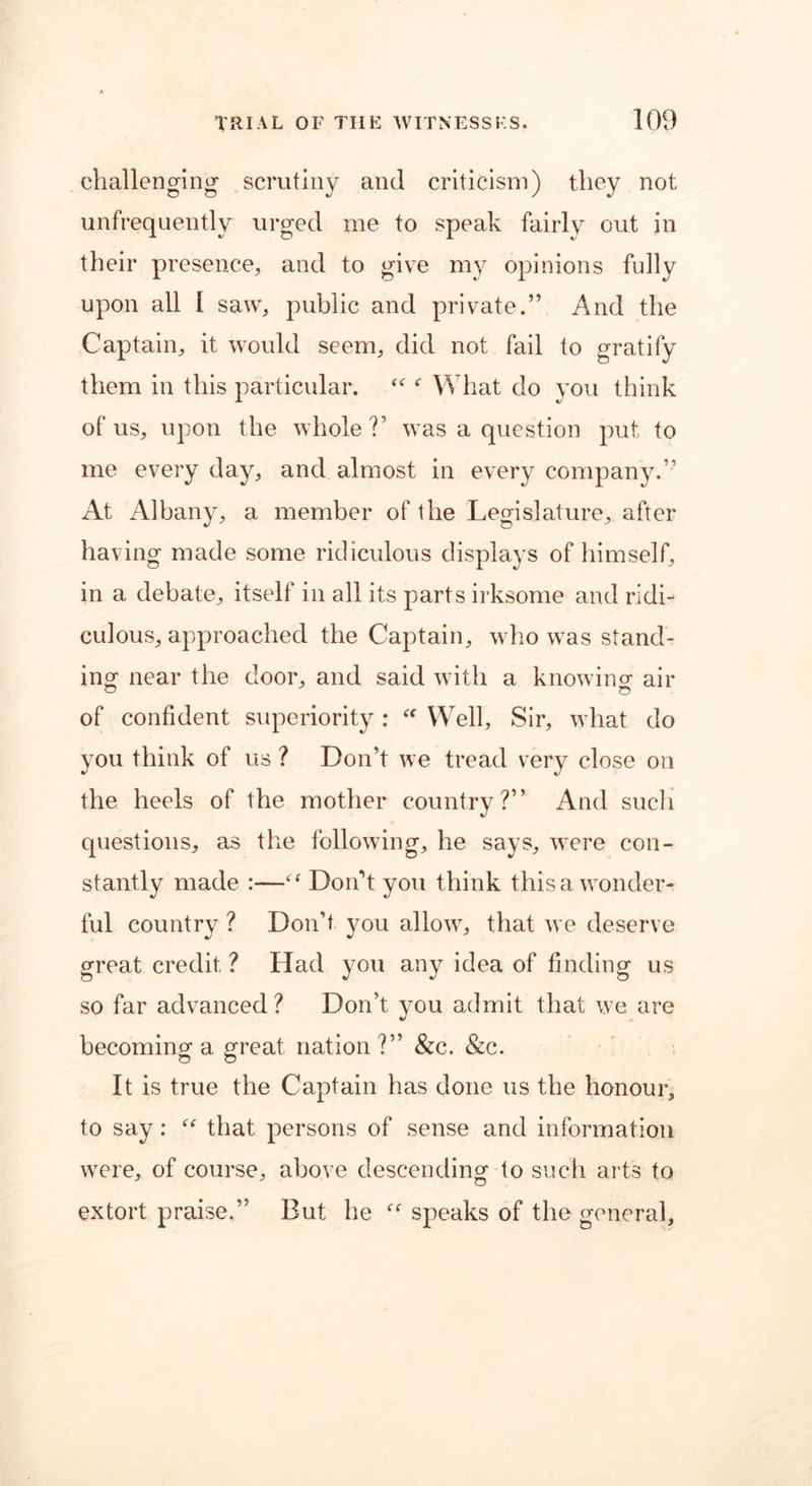challenging scrutiny and criticism) they not unfrequently urged me to speak fairly out in their presence, and to give my opinions fully upon all I saw, public and private.” And the Captain, it would seem, did not fail to gratify them in this particular. “ f What do you think of us, upon the whole?’ was a question put to me every day, and almost in every company.” At Albany, a member of the Legislature, after having made some ridiculous displays of himself, in a debate, itself in all its parts irksome and ridi- culous, approached the Captain, who was stand- ing- near the door, and said with a knowing air of confident superiority : “ Well, Sir, what do you think of us ? Don’t we tread very close on the heels of the mother country?” And such questions, as the following, he says, were con- stantly made :—“ Don't you think this a wonder- ful country ? Don’t you allow, that we deserve great credit? Had you any idea of finding us so far advanced? Don’t you admit that we are becoming a great nation?” &c. &c. It is true the Captain has done us the honour, to say: “ that persons of sense and information were, of course, above descending to such arts to extort praise.” But he “ speaks of the general.