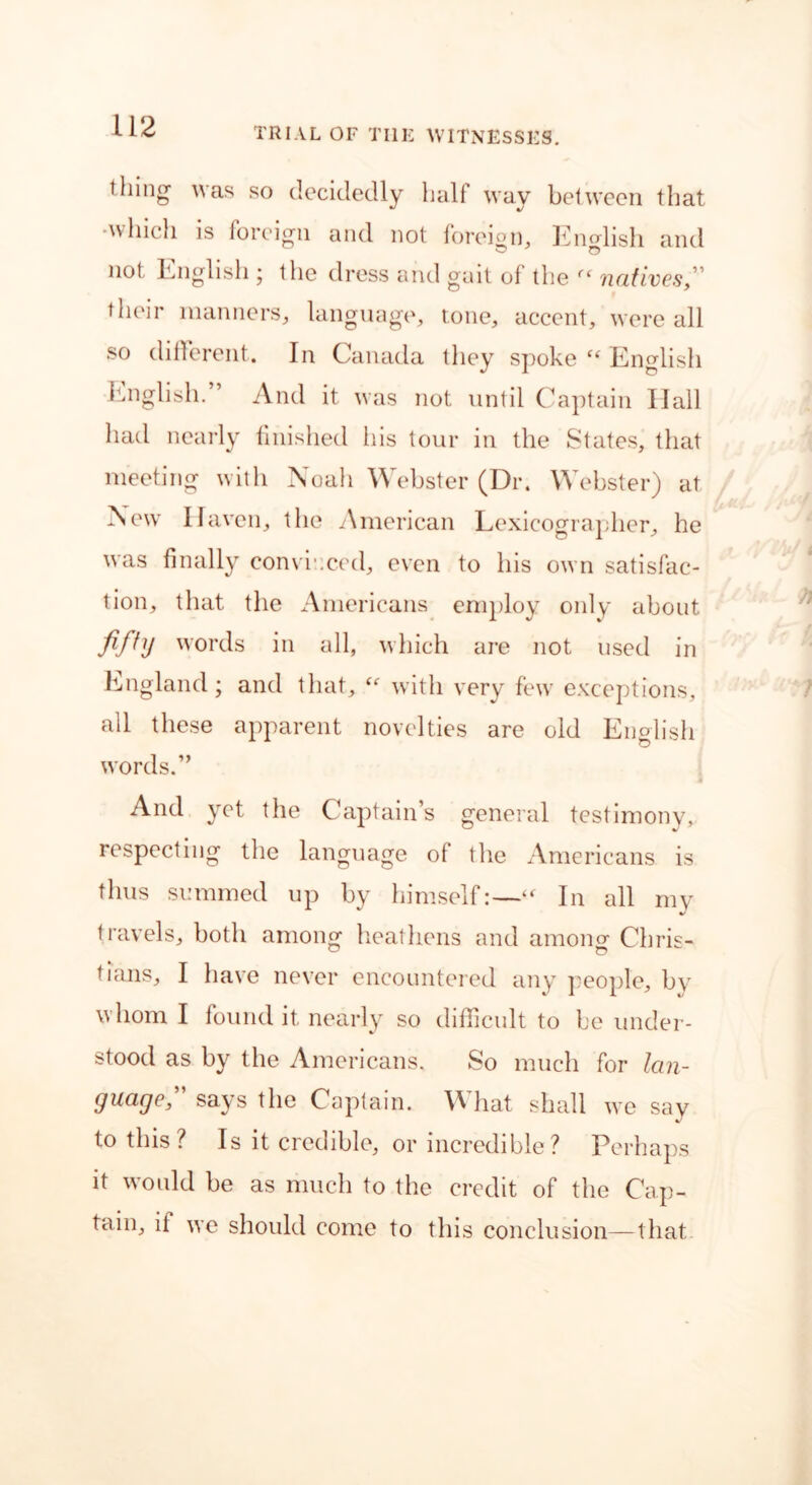 TRIAL OF THE WITNESSES. thing was so decidedly half way between that •which is foreign and not foreign, English and not English ; the dress and gait of the (( natives, ' their manners, language, tone, accent, were all so different. In Canada they spoke “ English English.” And it was not until Captain Ilall had nearly finished his tour in the States, that meeting with Noah Webster (Dr. Webster) at New Haven, the American Lexicographer, he was finally convinced, even to his own satisfac- tion, that the Americans employ only about fifty words in all, which are not used in England; and that, “ with very few exceptions, all these apparent novelties are old English words.” And yet the Captain’s general testimony, respecting the language of the Americans is thus summed up by himself:—“ In all my travels, both among heathens and among1 Chris- tians, I have never encountered any people, by whom I found it nearly so difficult to be under- stood as by the Americans. So much for lan- guage” says the Captain. What shall we say to this ? Is it credible, or incredible? Perhaps it would be as much to the credit of the Cap- tain, if we should come to this conclusion—that