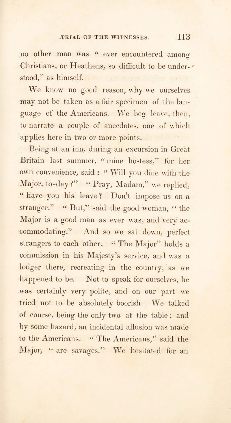 no other man was “ ever encountered anions Christians, or Heathens, so difficult to be under- stood,” as himself. We know no good reason, why we ourselves may not be taken as a fair specimen of the lan- guage of the Americans. We beg leave, then, to narrate a couple of anecdotes, one of which applies here in two or more points. Being at an inn, during an excursion in Great Britain last summer, “ mine hostess,” for her own convenience, said : “ Will you dine with the Major, to-day?” “ Pray, Madam,” we replied, “ have you his leave ? Don’t impose us on a stranger.” “ But,” said the good woman, the Major is a good man as ever was, and very ac- commodating.” And so we sat down, perfect strangers to each other. “ The Major” holds a commission in his Majesty’s service, and was a lodger there, recreating in the country, as we happened to be. Not to speak for ourselves, he was certainly very polite, and on our part we tried not to be absolutely boorish. We talked of course, being the only two at the table; and by some hazard, an incidental allusion was made to the Americans. “ The Americans,” said the Major, “ are savages.” We hesitated for an