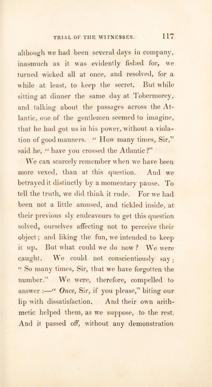although we had been several days in company, inasmuch as it was evidently fished for, we turned wicked all at once, and resolved, for a while at least, to keep the secret. But while sitting at dinner the same day at Tobermorey, and talking about the passages across the At- lantic, one of the gentlemen seemed to imagine, that he had got us in his power, without a viola- tion of good manners. “ How many times. Sir,” said he, “ have you crossed the Atlantic?” We can scarcely remember when we have been more vexed, than at this question. And we betrayed it distinctly by a momentary pause. To tell the truth, we did think it rude. For we had been not a little amused, and tickled inside, at their previous sly endeavours to get this question solved, ourselves affecting not to perceive their object; and liking the fun, we intended to keep it up. But what could we do now ? We were caught . We could not conscientiously say; “■ So many times. Sir, that we have forgotten the number.” We were, therefore, compelled to answer :—Once, Sir, if you please,” biting our lip with dissatisfaction. And their own arith- metic helped them, as wTe suppose, to the rest. And it passed off, without any demonstration