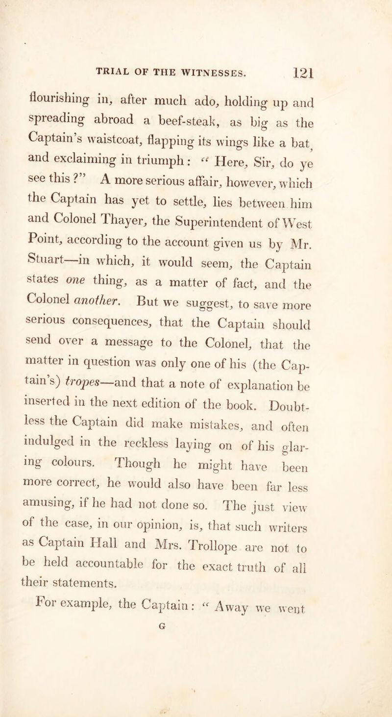 flourishing1 in, after much ado, holding up and spreading abroad a beef-steak, as big as the Captain s waistcoat, flapping its wings like a bat and exclaiming in triumph:  Here, Sir, do ye see this ? A more serious affair, however, which the Captain has yet to settle, lies between him and Colonel Thayer, the Superintendent of West Point, according to the account given us by Mr. Stuart—in which, it would seem, the Captain states one thing, as a matter of fact, and the Colonel another. But we suggest, to save more serious consequences, that the Captain should send over a message to the Colonel, that the matter in question was only one of his (the Cap- tain’s) tropes—and that a note of explanation be inserted in the next edition of the book. Doubt- less the Captain did make mistakes, and often indulged in the reckless laying on of his glar- ing colours. Though he might have been moie collect, he w7ould also have been far less amusing, if he had not done so. The just view of the case, in our opinion, is, that such writers as Captain Hall and Mrs. Trollope are not to be held accountable for the exact truth of all their statements. For example, the Captain: - Away we went G
