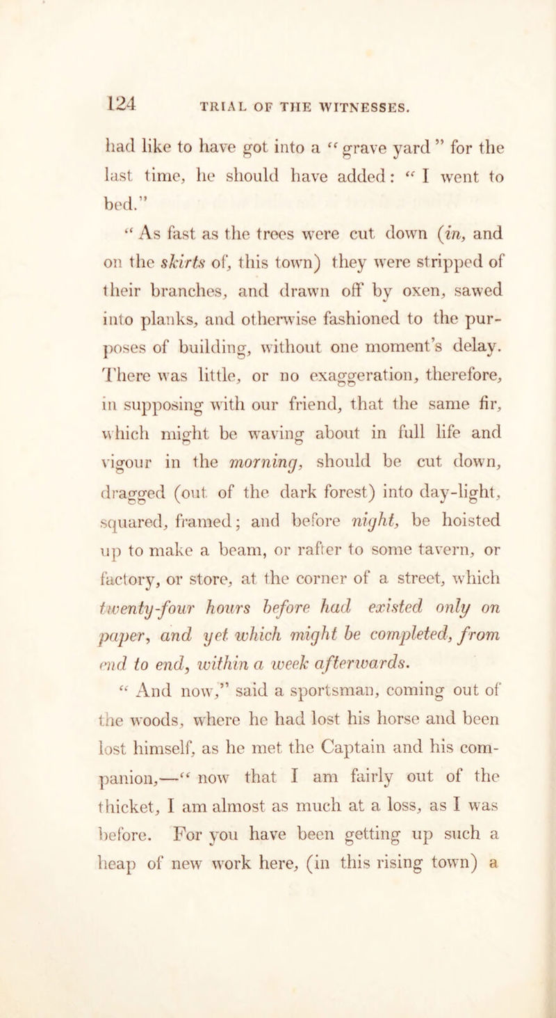 had like to have got into a grave yard ” for the last time, he should have added: “ I went to bed.” “ As fast as the trees were cut down (in, and on the skirts of, this town) they were stripped of their branches, and drawn off by oxen, sawed into planks, and otherwise fashioned to the pur- poses of building, without one moment’s delay. There was little, or no exaggeration, therefore, in supposing with our friend, that the same fir, which might be waving about in full life and vigour in the morning, should be cut down, dragged (out. of the dark forest) into day-light, squared, framed; and before night, be hoisted up to make a beam, or rafter to some tavern, or factory, or store, at the corner of a street, which twenty-four hours before had existed only on paper, and yet which might be completed, from end to end, within a week afterwards. “ And now,” said a sportsman, coming out of' the woods, where he had lost his horse and been lost himself, as he met the Captain and his com- panion,—“ now that I am fairly out of the thicket, I am almost as much at a loss, as I was before. For you have been getting up such a heap of new work here, (in this rising town) a