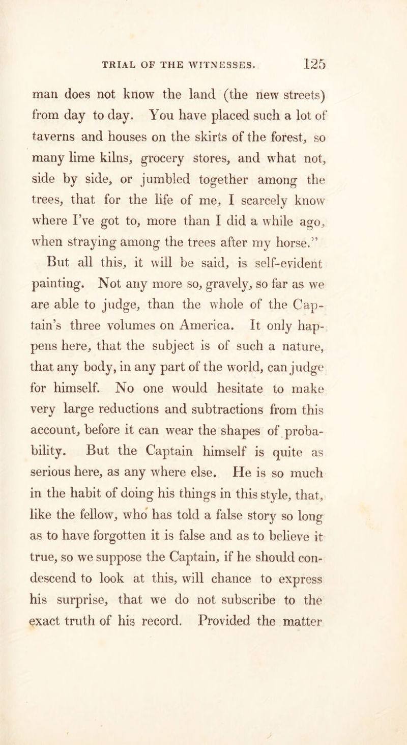 man does not know the land (the new streets) from day to day. You have placed such a lot of taverns and houses on the skirts of the forest, so many lime kilns, grocery stores, and what not, side by side, or jumbled together among the trees, that for the life of me, I scarcely know where I’ve got to, more than I did a while ago, when straying among the trees after my horse.” But all this, it will be said, is self-evident painting. Not any more so, gravely, so far as we are able to judge, than the whole of the Cap- tain’s three volumes on America. It only hap- pens here, that the subject is of such a nature, that any body, in any part of the w7orld, can judge for himself. No one would hesitate to make very large reductions and subtractions from this account, before it can wear the shapes of proba- bility. But the Captain himself is quite as serious here, as any where else. He is so much in the habit of doing his things in this style, that, like the fellow, who has told a false story so long as to have forgotten it is false and as to believe it true, so we suppose the Captain, if he should con- descend to look at this, will chance to express his surprise, that we do not subscribe to the exact truth of his record. Provided the matter